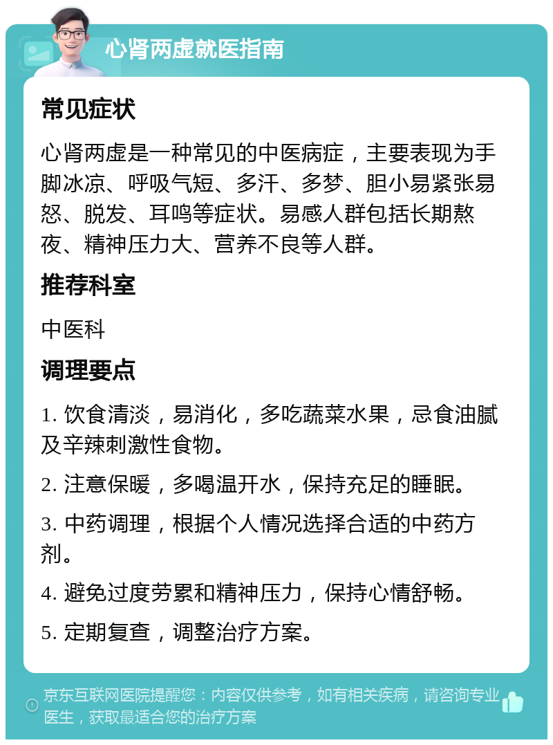 心肾两虚就医指南 常见症状 心肾两虚是一种常见的中医病症，主要表现为手脚冰凉、呼吸气短、多汗、多梦、胆小易紧张易怒、脱发、耳鸣等症状。易感人群包括长期熬夜、精神压力大、营养不良等人群。 推荐科室 中医科 调理要点 1. 饮食清淡，易消化，多吃蔬菜水果，忌食油腻及辛辣刺激性食物。 2. 注意保暖，多喝温开水，保持充足的睡眠。 3. 中药调理，根据个人情况选择合适的中药方剂。 4. 避免过度劳累和精神压力，保持心情舒畅。 5. 定期复查，调整治疗方案。