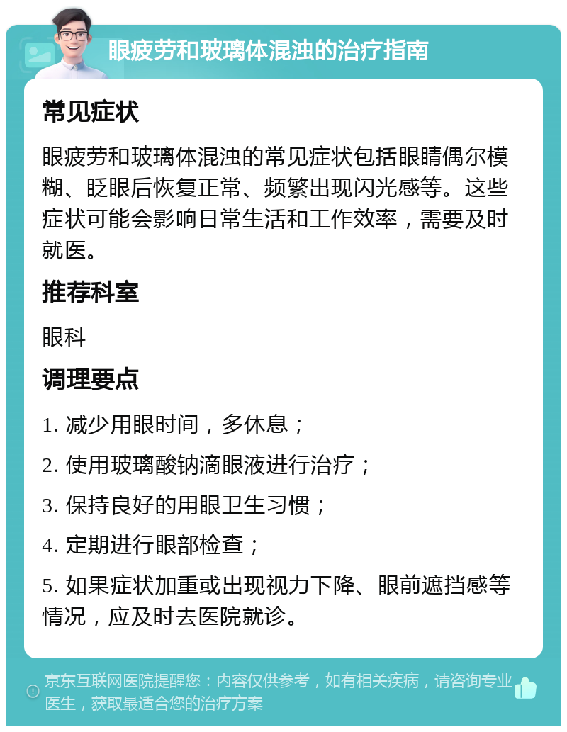 眼疲劳和玻璃体混浊的治疗指南 常见症状 眼疲劳和玻璃体混浊的常见症状包括眼睛偶尔模糊、眨眼后恢复正常、频繁出现闪光感等。这些症状可能会影响日常生活和工作效率，需要及时就医。 推荐科室 眼科 调理要点 1. 减少用眼时间，多休息； 2. 使用玻璃酸钠滴眼液进行治疗； 3. 保持良好的用眼卫生习惯； 4. 定期进行眼部检查； 5. 如果症状加重或出现视力下降、眼前遮挡感等情况，应及时去医院就诊。