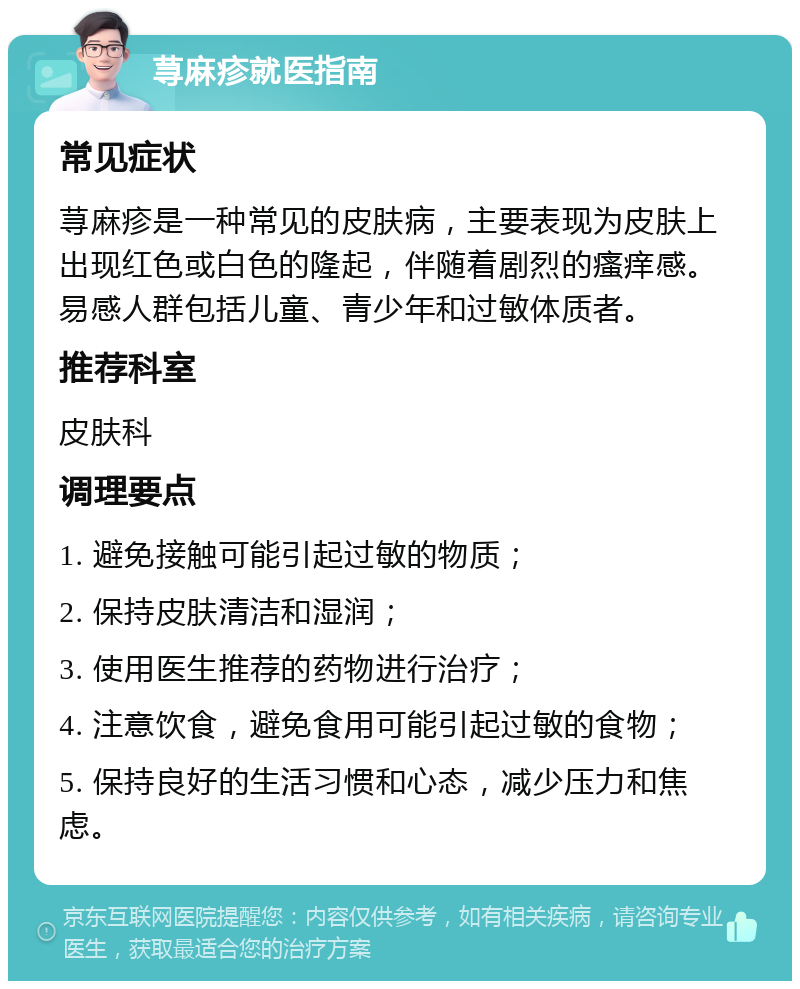 荨麻疹就医指南 常见症状 荨麻疹是一种常见的皮肤病，主要表现为皮肤上出现红色或白色的隆起，伴随着剧烈的瘙痒感。易感人群包括儿童、青少年和过敏体质者。 推荐科室 皮肤科 调理要点 1. 避免接触可能引起过敏的物质； 2. 保持皮肤清洁和湿润； 3. 使用医生推荐的药物进行治疗； 4. 注意饮食，避免食用可能引起过敏的食物； 5. 保持良好的生活习惯和心态，减少压力和焦虑。