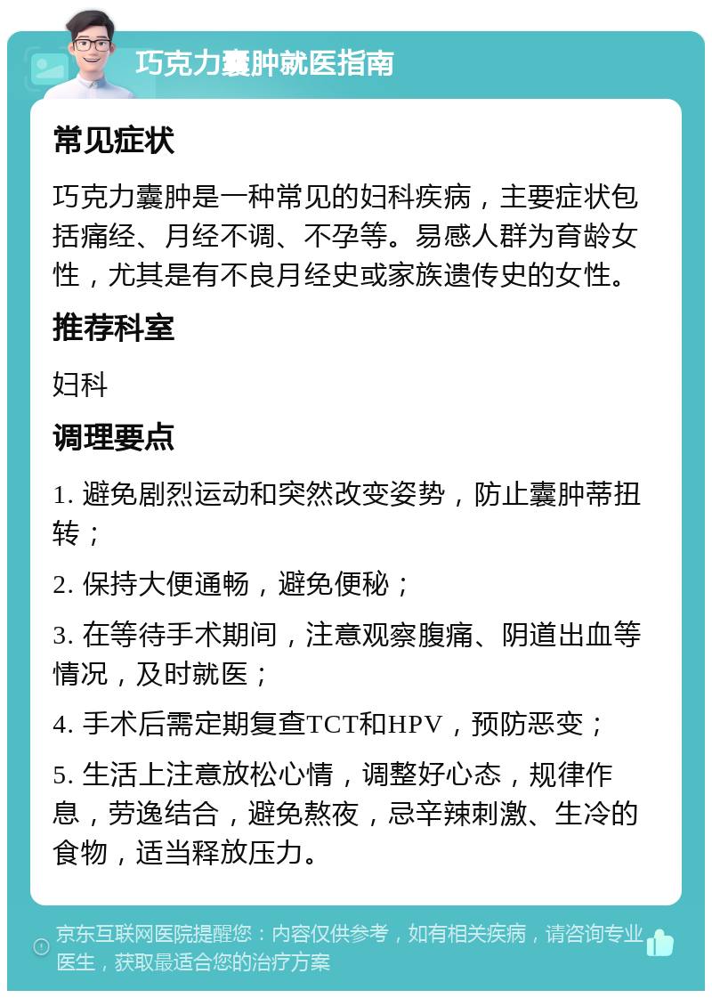 巧克力囊肿就医指南 常见症状 巧克力囊肿是一种常见的妇科疾病，主要症状包括痛经、月经不调、不孕等。易感人群为育龄女性，尤其是有不良月经史或家族遗传史的女性。 推荐科室 妇科 调理要点 1. 避免剧烈运动和突然改变姿势，防止囊肿蒂扭转； 2. 保持大便通畅，避免便秘； 3. 在等待手术期间，注意观察腹痛、阴道出血等情况，及时就医； 4. 手术后需定期复查TCT和HPV，预防恶变； 5. 生活上注意放松心情，调整好心态，规律作息，劳逸结合，避免熬夜，忌辛辣刺激、生冷的食物，适当释放压力。