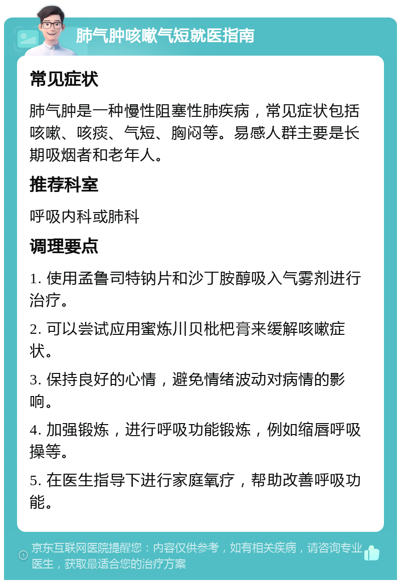 肺气肿咳嗽气短就医指南 常见症状 肺气肿是一种慢性阻塞性肺疾病，常见症状包括咳嗽、咳痰、气短、胸闷等。易感人群主要是长期吸烟者和老年人。 推荐科室 呼吸内科或肺科 调理要点 1. 使用孟鲁司特钠片和沙丁胺醇吸入气雾剂进行治疗。 2. 可以尝试应用蜜炼川贝枇杷膏来缓解咳嗽症状。 3. 保持良好的心情，避免情绪波动对病情的影响。 4. 加强锻炼，进行呼吸功能锻炼，例如缩唇呼吸操等。 5. 在医生指导下进行家庭氧疗，帮助改善呼吸功能。