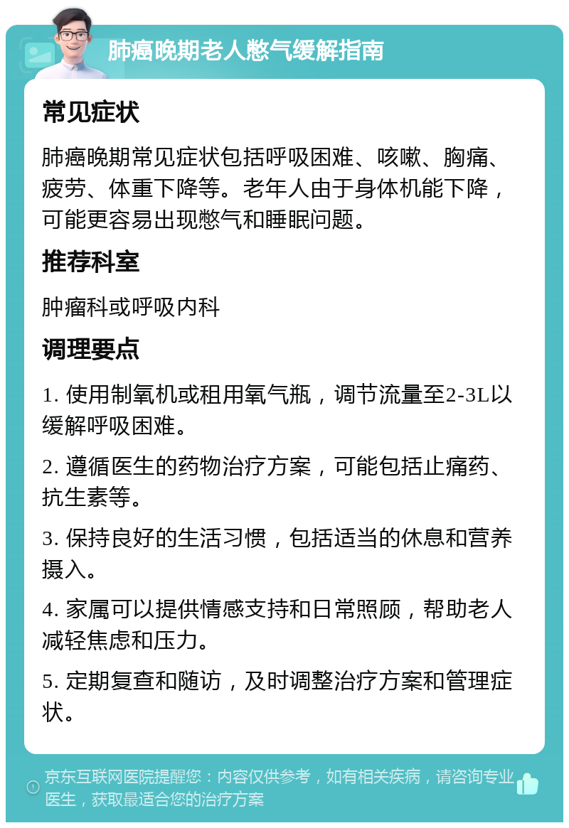 肺癌晚期老人憋气缓解指南 常见症状 肺癌晚期常见症状包括呼吸困难、咳嗽、胸痛、疲劳、体重下降等。老年人由于身体机能下降，可能更容易出现憋气和睡眠问题。 推荐科室 肿瘤科或呼吸内科 调理要点 1. 使用制氧机或租用氧气瓶，调节流量至2-3L以缓解呼吸困难。 2. 遵循医生的药物治疗方案，可能包括止痛药、抗生素等。 3. 保持良好的生活习惯，包括适当的休息和营养摄入。 4. 家属可以提供情感支持和日常照顾，帮助老人减轻焦虑和压力。 5. 定期复查和随访，及时调整治疗方案和管理症状。