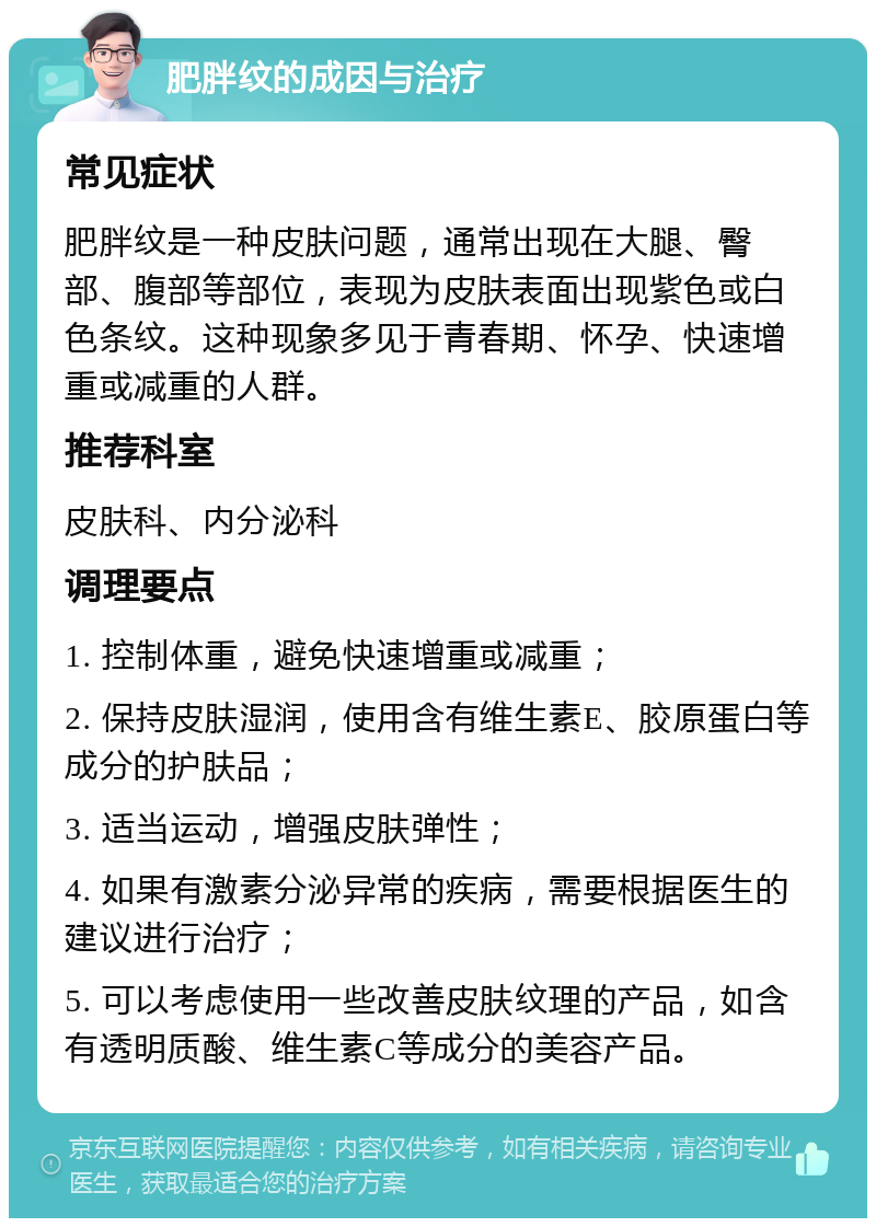 肥胖纹的成因与治疗 常见症状 肥胖纹是一种皮肤问题，通常出现在大腿、臀部、腹部等部位，表现为皮肤表面出现紫色或白色条纹。这种现象多见于青春期、怀孕、快速增重或减重的人群。 推荐科室 皮肤科、内分泌科 调理要点 1. 控制体重，避免快速增重或减重； 2. 保持皮肤湿润，使用含有维生素E、胶原蛋白等成分的护肤品； 3. 适当运动，增强皮肤弹性； 4. 如果有激素分泌异常的疾病，需要根据医生的建议进行治疗； 5. 可以考虑使用一些改善皮肤纹理的产品，如含有透明质酸、维生素C等成分的美容产品。