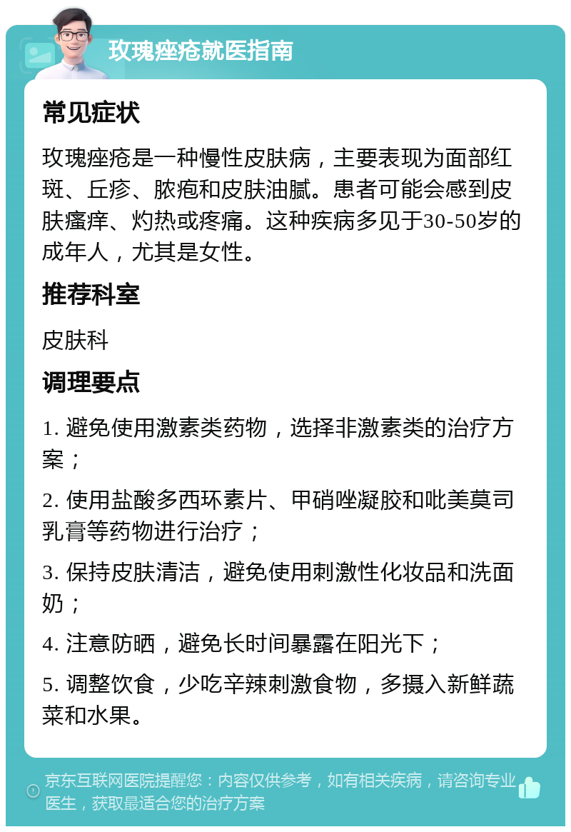 玫瑰痤疮就医指南 常见症状 玫瑰痤疮是一种慢性皮肤病，主要表现为面部红斑、丘疹、脓疱和皮肤油腻。患者可能会感到皮肤瘙痒、灼热或疼痛。这种疾病多见于30-50岁的成年人，尤其是女性。 推荐科室 皮肤科 调理要点 1. 避免使用激素类药物，选择非激素类的治疗方案； 2. 使用盐酸多西环素片、甲硝唑凝胶和吡美莫司乳膏等药物进行治疗； 3. 保持皮肤清洁，避免使用刺激性化妆品和洗面奶； 4. 注意防晒，避免长时间暴露在阳光下； 5. 调整饮食，少吃辛辣刺激食物，多摄入新鲜蔬菜和水果。