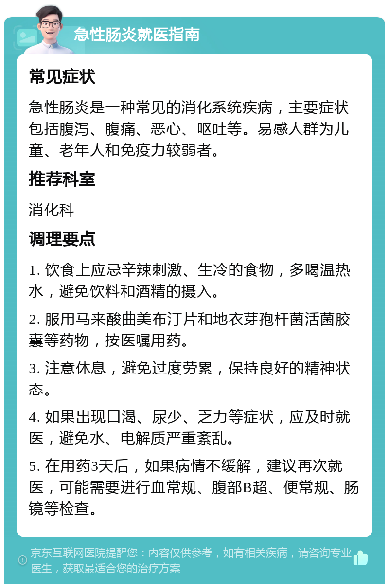 急性肠炎就医指南 常见症状 急性肠炎是一种常见的消化系统疾病，主要症状包括腹泻、腹痛、恶心、呕吐等。易感人群为儿童、老年人和免疫力较弱者。 推荐科室 消化科 调理要点 1. 饮食上应忌辛辣刺激、生冷的食物，多喝温热水，避免饮料和酒精的摄入。 2. 服用马来酸曲美布汀片和地衣芽孢杆菌活菌胶囊等药物，按医嘱用药。 3. 注意休息，避免过度劳累，保持良好的精神状态。 4. 如果出现口渴、尿少、乏力等症状，应及时就医，避免水、电解质严重紊乱。 5. 在用药3天后，如果病情不缓解，建议再次就医，可能需要进行血常规、腹部B超、便常规、肠镜等检查。