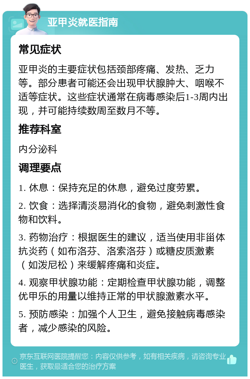 亚甲炎就医指南 常见症状 亚甲炎的主要症状包括颈部疼痛、发热、乏力等。部分患者可能还会出现甲状腺肿大、咽喉不适等症状。这些症状通常在病毒感染后1-3周内出现，并可能持续数周至数月不等。 推荐科室 内分泌科 调理要点 1. 休息：保持充足的休息，避免过度劳累。 2. 饮食：选择清淡易消化的食物，避免刺激性食物和饮料。 3. 药物治疗：根据医生的建议，适当使用非甾体抗炎药（如布洛芬、洛索洛芬）或糖皮质激素（如泼尼松）来缓解疼痛和炎症。 4. 观察甲状腺功能：定期检查甲状腺功能，调整优甲乐的用量以维持正常的甲状腺激素水平。 5. 预防感染：加强个人卫生，避免接触病毒感染者，减少感染的风险。