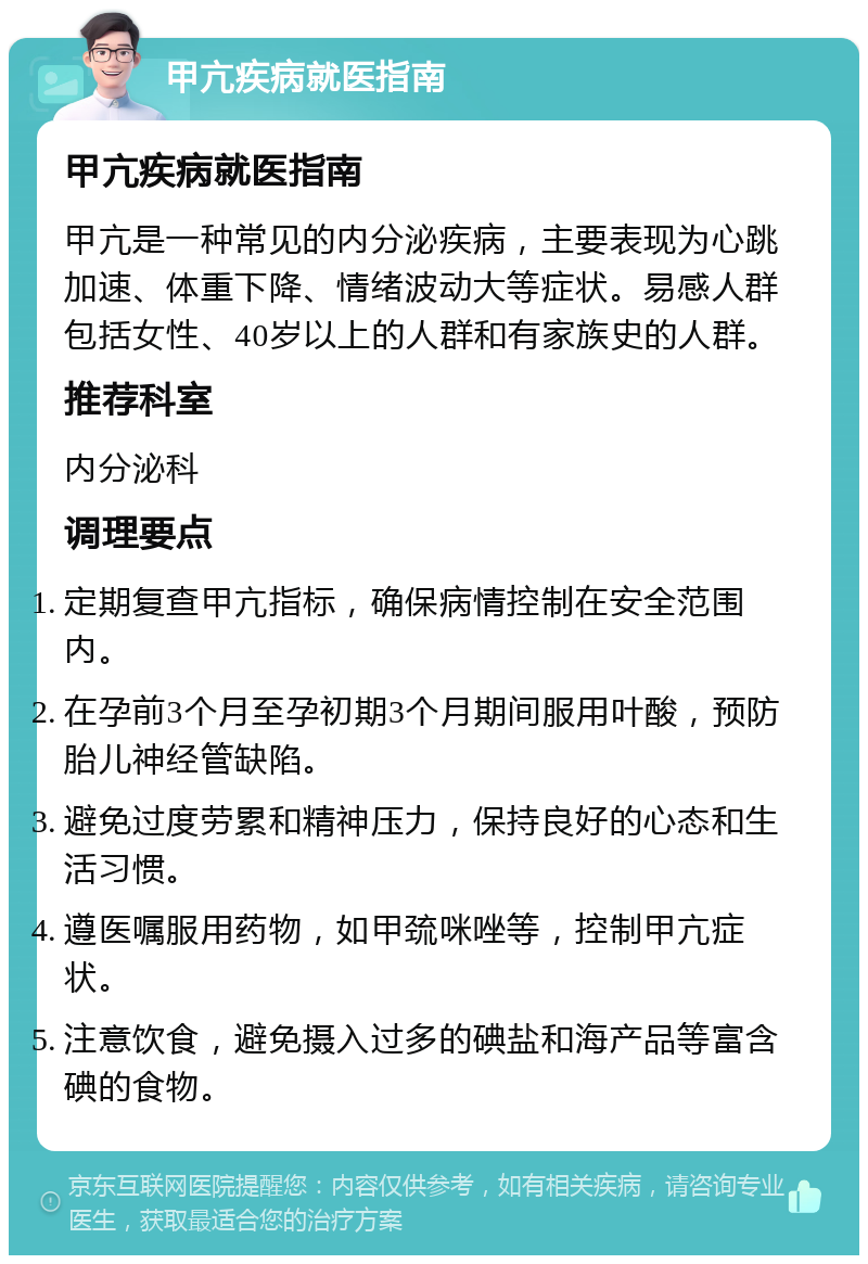 甲亢疾病就医指南 甲亢疾病就医指南 甲亢是一种常见的内分泌疾病，主要表现为心跳加速、体重下降、情绪波动大等症状。易感人群包括女性、40岁以上的人群和有家族史的人群。 推荐科室 内分泌科 调理要点 定期复查甲亢指标，确保病情控制在安全范围内。 在孕前3个月至孕初期3个月期间服用叶酸，预防胎儿神经管缺陷。 避免过度劳累和精神压力，保持良好的心态和生活习惯。 遵医嘱服用药物，如甲巯咪唑等，控制甲亢症状。 注意饮食，避免摄入过多的碘盐和海产品等富含碘的食物。