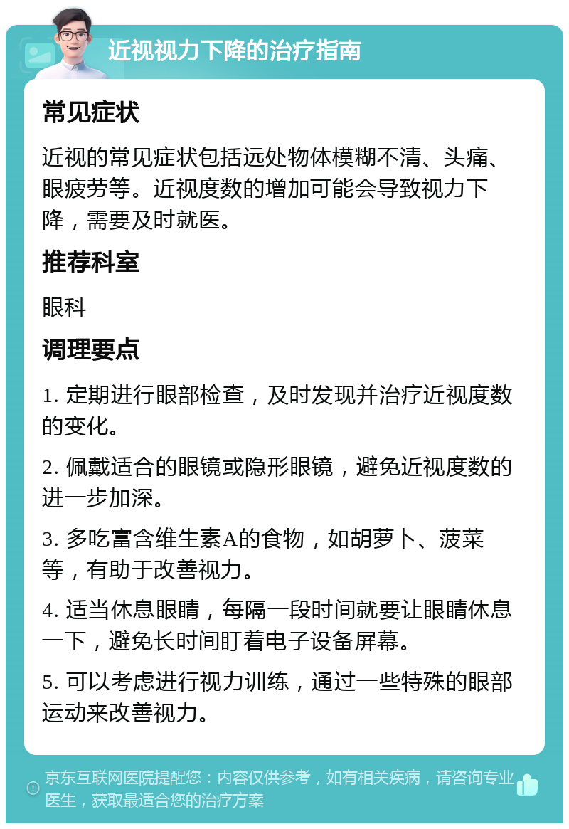 近视视力下降的治疗指南 常见症状 近视的常见症状包括远处物体模糊不清、头痛、眼疲劳等。近视度数的增加可能会导致视力下降，需要及时就医。 推荐科室 眼科 调理要点 1. 定期进行眼部检查，及时发现并治疗近视度数的变化。 2. 佩戴适合的眼镜或隐形眼镜，避免近视度数的进一步加深。 3. 多吃富含维生素A的食物，如胡萝卜、菠菜等，有助于改善视力。 4. 适当休息眼睛，每隔一段时间就要让眼睛休息一下，避免长时间盯着电子设备屏幕。 5. 可以考虑进行视力训练，通过一些特殊的眼部运动来改善视力。