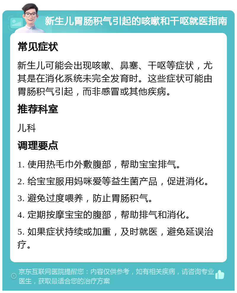 新生儿胃肠积气引起的咳嗽和干呕就医指南 常见症状 新生儿可能会出现咳嗽、鼻塞、干呕等症状，尤其是在消化系统未完全发育时。这些症状可能由胃肠积气引起，而非感冒或其他疾病。 推荐科室 儿科 调理要点 1. 使用热毛巾外敷腹部，帮助宝宝排气。 2. 给宝宝服用妈咪爱等益生菌产品，促进消化。 3. 避免过度喂养，防止胃肠积气。 4. 定期按摩宝宝的腹部，帮助排气和消化。 5. 如果症状持续或加重，及时就医，避免延误治疗。