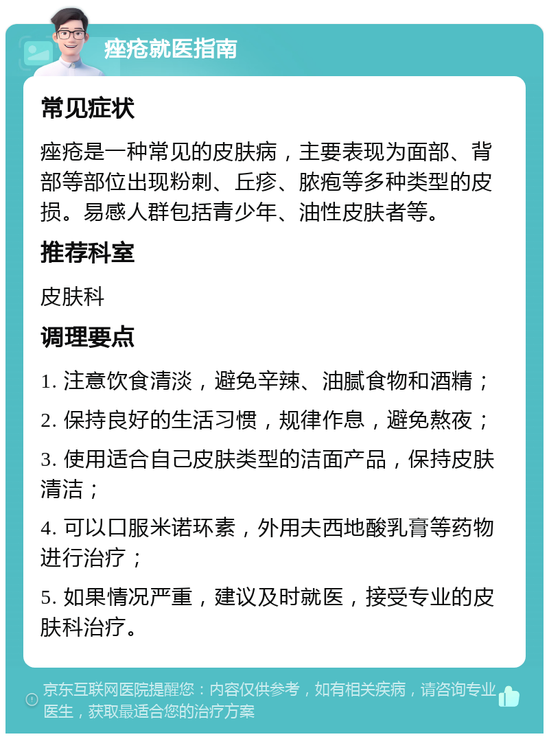 痤疮就医指南 常见症状 痤疮是一种常见的皮肤病，主要表现为面部、背部等部位出现粉刺、丘疹、脓疱等多种类型的皮损。易感人群包括青少年、油性皮肤者等。 推荐科室 皮肤科 调理要点 1. 注意饮食清淡，避免辛辣、油腻食物和酒精； 2. 保持良好的生活习惯，规律作息，避免熬夜； 3. 使用适合自己皮肤类型的洁面产品，保持皮肤清洁； 4. 可以口服米诺环素，外用夫西地酸乳膏等药物进行治疗； 5. 如果情况严重，建议及时就医，接受专业的皮肤科治疗。