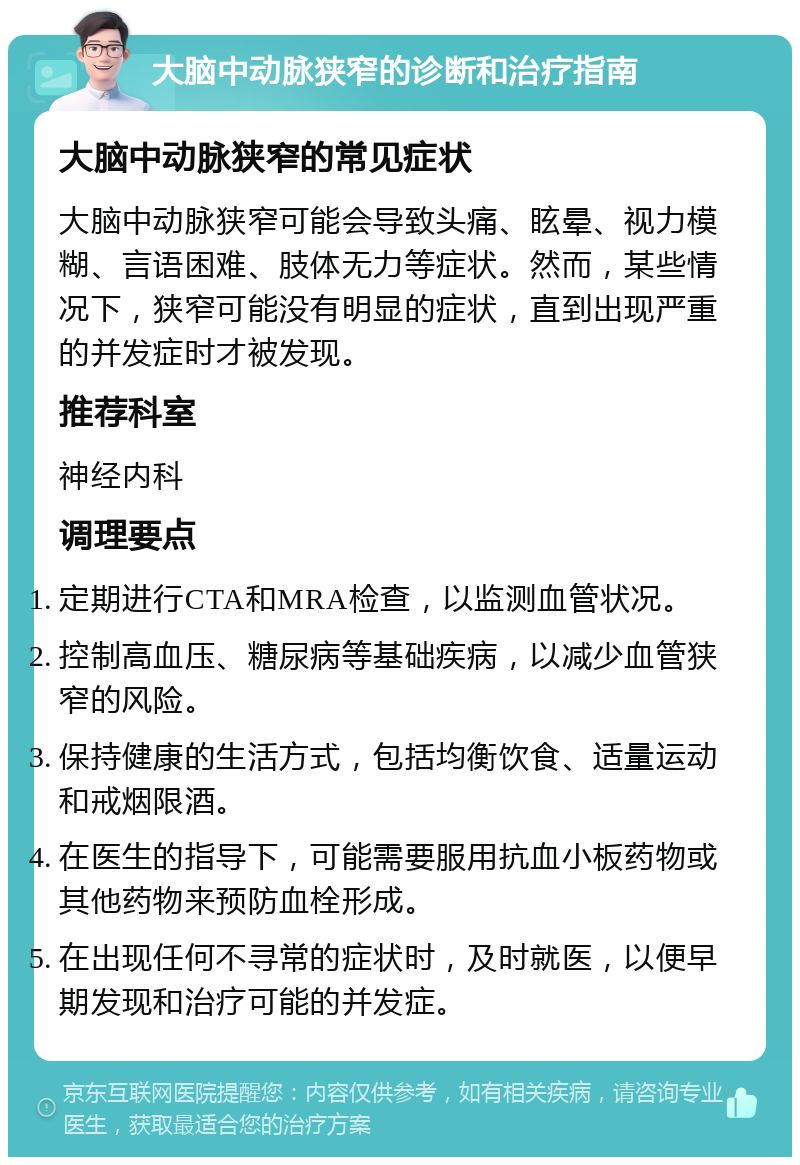 大脑中动脉狭窄的诊断和治疗指南 大脑中动脉狭窄的常见症状 大脑中动脉狭窄可能会导致头痛、眩晕、视力模糊、言语困难、肢体无力等症状。然而，某些情况下，狭窄可能没有明显的症状，直到出现严重的并发症时才被发现。 推荐科室 神经内科 调理要点 定期进行CTA和MRA检查，以监测血管状况。 控制高血压、糖尿病等基础疾病，以减少血管狭窄的风险。 保持健康的生活方式，包括均衡饮食、适量运动和戒烟限酒。 在医生的指导下，可能需要服用抗血小板药物或其他药物来预防血栓形成。 在出现任何不寻常的症状时，及时就医，以便早期发现和治疗可能的并发症。