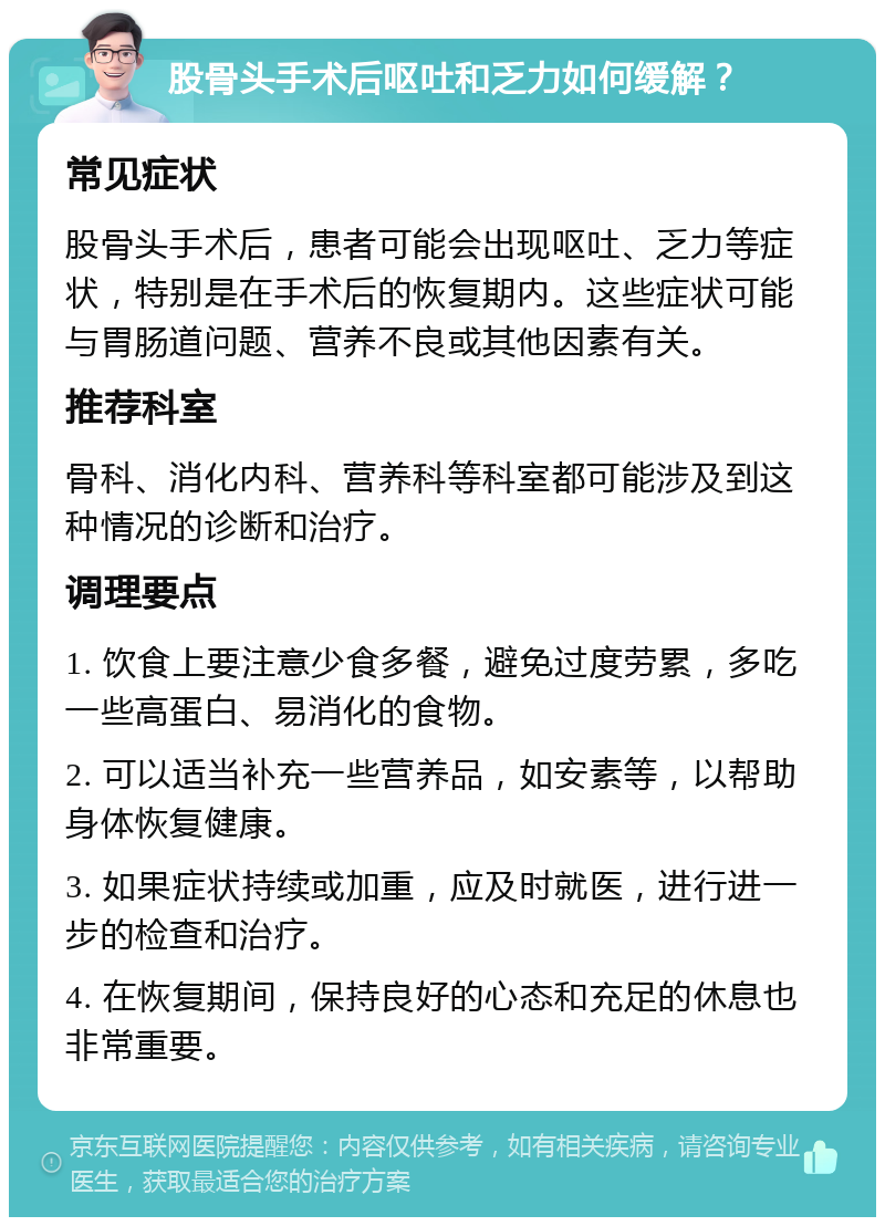 股骨头手术后呕吐和乏力如何缓解？ 常见症状 股骨头手术后，患者可能会出现呕吐、乏力等症状，特别是在手术后的恢复期内。这些症状可能与胃肠道问题、营养不良或其他因素有关。 推荐科室 骨科、消化内科、营养科等科室都可能涉及到这种情况的诊断和治疗。 调理要点 1. 饮食上要注意少食多餐，避免过度劳累，多吃一些高蛋白、易消化的食物。 2. 可以适当补充一些营养品，如安素等，以帮助身体恢复健康。 3. 如果症状持续或加重，应及时就医，进行进一步的检查和治疗。 4. 在恢复期间，保持良好的心态和充足的休息也非常重要。