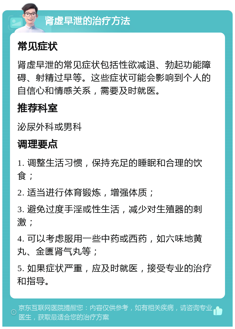 肾虚早泄的治疗方法 常见症状 肾虚早泄的常见症状包括性欲减退、勃起功能障碍、射精过早等。这些症状可能会影响到个人的自信心和情感关系，需要及时就医。 推荐科室 泌尿外科或男科 调理要点 1. 调整生活习惯，保持充足的睡眠和合理的饮食； 2. 适当进行体育锻炼，增强体质； 3. 避免过度手淫或性生活，减少对生殖器的刺激； 4. 可以考虑服用一些中药或西药，如六味地黄丸、金匮肾气丸等； 5. 如果症状严重，应及时就医，接受专业的治疗和指导。