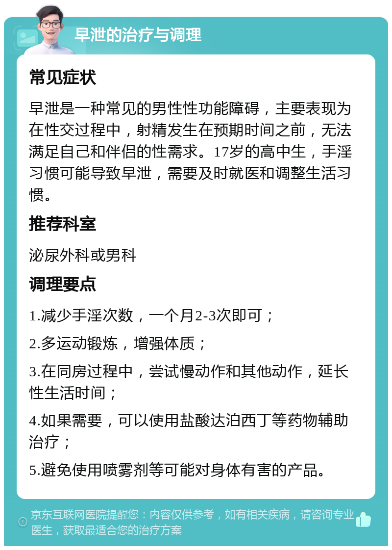 早泄的治疗与调理 常见症状 早泄是一种常见的男性性功能障碍，主要表现为在性交过程中，射精发生在预期时间之前，无法满足自己和伴侣的性需求。17岁的高中生，手淫习惯可能导致早泄，需要及时就医和调整生活习惯。 推荐科室 泌尿外科或男科 调理要点 1.减少手淫次数，一个月2-3次即可； 2.多运动锻炼，增强体质； 3.在同房过程中，尝试慢动作和其他动作，延长性生活时间； 4.如果需要，可以使用盐酸达泊西丁等药物辅助治疗； 5.避免使用喷雾剂等可能对身体有害的产品。