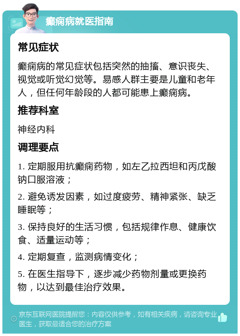 癫痫病就医指南 常见症状 癫痫病的常见症状包括突然的抽搐、意识丧失、视觉或听觉幻觉等。易感人群主要是儿童和老年人，但任何年龄段的人都可能患上癫痫病。 推荐科室 神经内科 调理要点 1. 定期服用抗癫痫药物，如左乙拉西坦和丙戊酸钠口服溶液； 2. 避免诱发因素，如过度疲劳、精神紧张、缺乏睡眠等； 3. 保持良好的生活习惯，包括规律作息、健康饮食、适量运动等； 4. 定期复查，监测病情变化； 5. 在医生指导下，逐步减少药物剂量或更换药物，以达到最佳治疗效果。