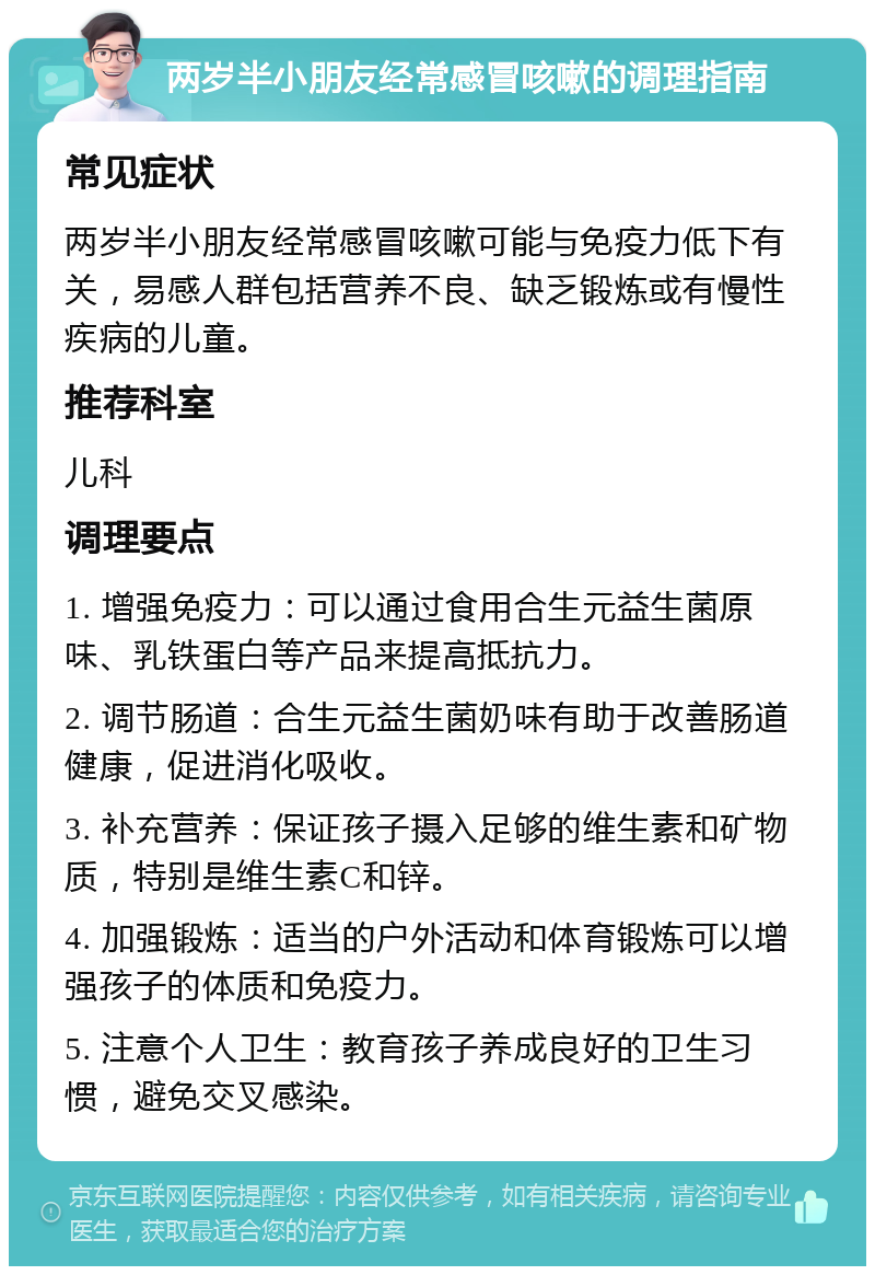 两岁半小朋友经常感冒咳嗽的调理指南 常见症状 两岁半小朋友经常感冒咳嗽可能与免疫力低下有关，易感人群包括营养不良、缺乏锻炼或有慢性疾病的儿童。 推荐科室 儿科 调理要点 1. 增强免疫力：可以通过食用合生元益生菌原味、乳铁蛋白等产品来提高抵抗力。 2. 调节肠道：合生元益生菌奶味有助于改善肠道健康，促进消化吸收。 3. 补充营养：保证孩子摄入足够的维生素和矿物质，特别是维生素C和锌。 4. 加强锻炼：适当的户外活动和体育锻炼可以增强孩子的体质和免疫力。 5. 注意个人卫生：教育孩子养成良好的卫生习惯，避免交叉感染。