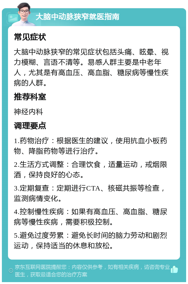 大脑中动脉狭窄就医指南 常见症状 大脑中动脉狭窄的常见症状包括头痛、眩晕、视力模糊、言语不清等。易感人群主要是中老年人，尤其是有高血压、高血脂、糖尿病等慢性疾病的人群。 推荐科室 神经内科 调理要点 1.药物治疗：根据医生的建议，使用抗血小板药物、降脂药物等进行治疗。 2.生活方式调整：合理饮食，适量运动，戒烟限酒，保持良好的心态。 3.定期复查：定期进行CTA、核磁共振等检查，监测病情变化。 4.控制慢性疾病：如果有高血压、高血脂、糖尿病等慢性疾病，需要积极控制。 5.避免过度劳累：避免长时间的脑力劳动和剧烈运动，保持适当的休息和放松。