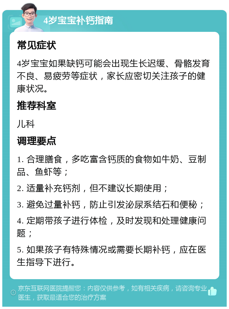 4岁宝宝补钙指南 常见症状 4岁宝宝如果缺钙可能会出现生长迟缓、骨骼发育不良、易疲劳等症状，家长应密切关注孩子的健康状况。 推荐科室 儿科 调理要点 1. 合理膳食，多吃富含钙质的食物如牛奶、豆制品、鱼虾等； 2. 适量补充钙剂，但不建议长期使用； 3. 避免过量补钙，防止引发泌尿系结石和便秘； 4. 定期带孩子进行体检，及时发现和处理健康问题； 5. 如果孩子有特殊情况或需要长期补钙，应在医生指导下进行。