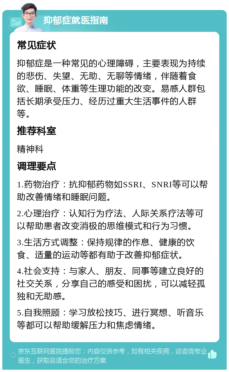 抑郁症就医指南 常见症状 抑郁症是一种常见的心理障碍，主要表现为持续的悲伤、失望、无助、无聊等情绪，伴随着食欲、睡眠、体重等生理功能的改变。易感人群包括长期承受压力、经历过重大生活事件的人群等。 推荐科室 精神科 调理要点 1.药物治疗：抗抑郁药物如SSRI、SNRI等可以帮助改善情绪和睡眠问题。 2.心理治疗：认知行为疗法、人际关系疗法等可以帮助患者改变消极的思维模式和行为习惯。 3.生活方式调整：保持规律的作息、健康的饮食、适量的运动等都有助于改善抑郁症状。 4.社会支持：与家人、朋友、同事等建立良好的社交关系，分享自己的感受和困扰，可以减轻孤独和无助感。 5.自我照顾：学习放松技巧、进行冥想、听音乐等都可以帮助缓解压力和焦虑情绪。