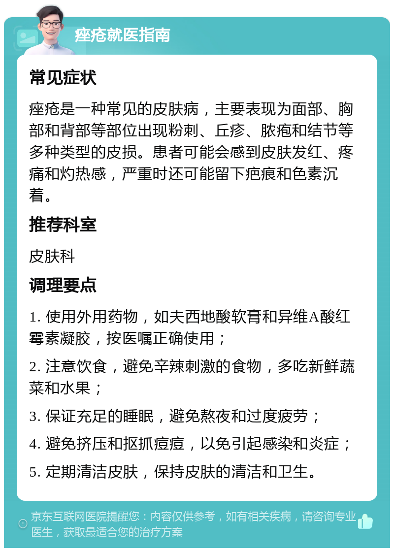 痤疮就医指南 常见症状 痤疮是一种常见的皮肤病，主要表现为面部、胸部和背部等部位出现粉刺、丘疹、脓疱和结节等多种类型的皮损。患者可能会感到皮肤发红、疼痛和灼热感，严重时还可能留下疤痕和色素沉着。 推荐科室 皮肤科 调理要点 1. 使用外用药物，如夫西地酸软膏和异维A酸红霉素凝胶，按医嘱正确使用； 2. 注意饮食，避免辛辣刺激的食物，多吃新鲜蔬菜和水果； 3. 保证充足的睡眠，避免熬夜和过度疲劳； 4. 避免挤压和抠抓痘痘，以免引起感染和炎症； 5. 定期清洁皮肤，保持皮肤的清洁和卫生。