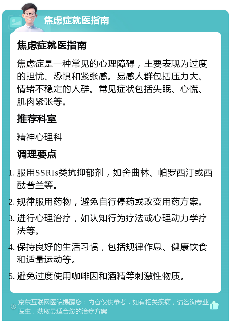 焦虑症就医指南 焦虑症就医指南 焦虑症是一种常见的心理障碍，主要表现为过度的担忧、恐惧和紧张感。易感人群包括压力大、情绪不稳定的人群。常见症状包括失眠、心慌、肌肉紧张等。 推荐科室 精神心理科 调理要点 服用SSRIs类抗抑郁剂，如舍曲林、帕罗西汀或西酞普兰等。 规律服用药物，避免自行停药或改变用药方案。 进行心理治疗，如认知行为疗法或心理动力学疗法等。 保持良好的生活习惯，包括规律作息、健康饮食和适量运动等。 避免过度使用咖啡因和酒精等刺激性物质。