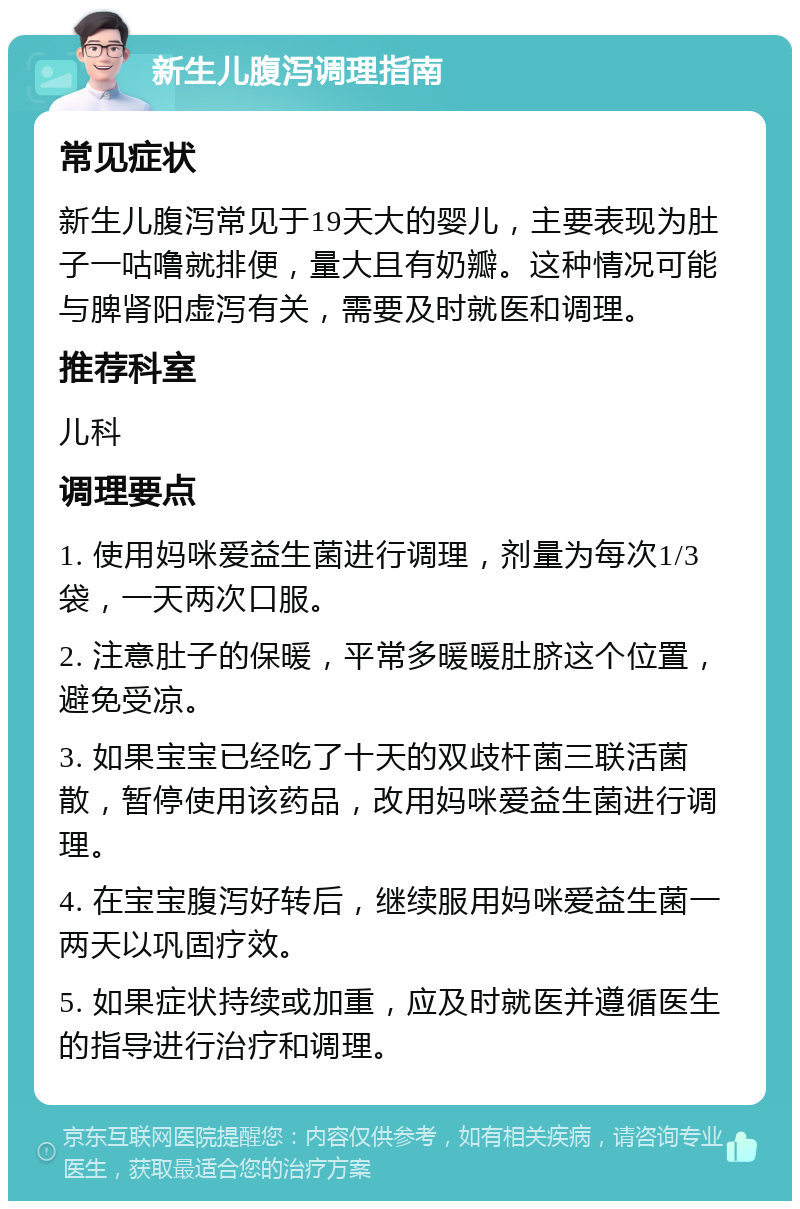 新生儿腹泻调理指南 常见症状 新生儿腹泻常见于19天大的婴儿，主要表现为肚子一咕噜就排便，量大且有奶瓣。这种情况可能与脾肾阳虚泻有关，需要及时就医和调理。 推荐科室 儿科 调理要点 1. 使用妈咪爱益生菌进行调理，剂量为每次1/3袋，一天两次口服。 2. 注意肚子的保暖，平常多暖暖肚脐这个位置，避免受凉。 3. 如果宝宝已经吃了十天的双歧杆菌三联活菌散，暂停使用该药品，改用妈咪爱益生菌进行调理。 4. 在宝宝腹泻好转后，继续服用妈咪爱益生菌一两天以巩固疗效。 5. 如果症状持续或加重，应及时就医并遵循医生的指导进行治疗和调理。