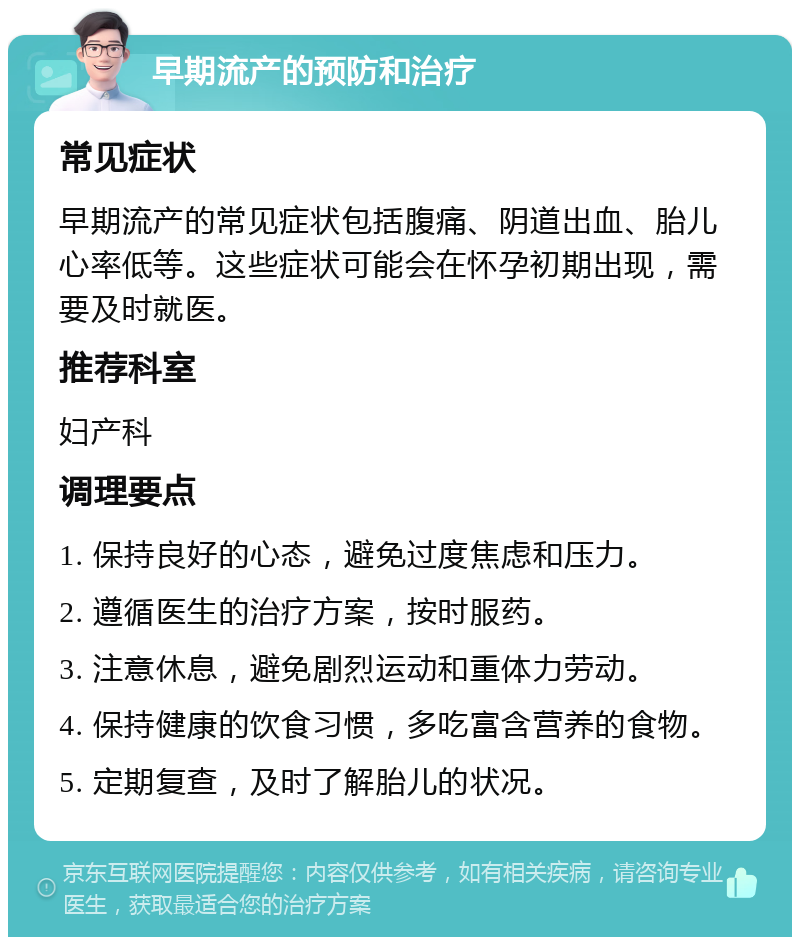 早期流产的预防和治疗 常见症状 早期流产的常见症状包括腹痛、阴道出血、胎儿心率低等。这些症状可能会在怀孕初期出现，需要及时就医。 推荐科室 妇产科 调理要点 1. 保持良好的心态，避免过度焦虑和压力。 2. 遵循医生的治疗方案，按时服药。 3. 注意休息，避免剧烈运动和重体力劳动。 4. 保持健康的饮食习惯，多吃富含营养的食物。 5. 定期复查，及时了解胎儿的状况。