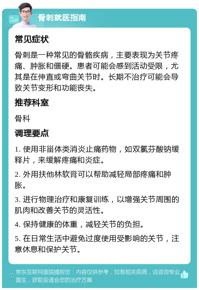 骨刺就医指南 常见症状 骨刺是一种常见的骨骼疾病，主要表现为关节疼痛、肿胀和僵硬。患者可能会感到活动受限，尤其是在伸直或弯曲关节时。长期不治疗可能会导致关节变形和功能丧失。 推荐科室 骨科 调理要点 1. 使用非甾体类消炎止痛药物，如双氯芬酸钠缓释片，来缓解疼痛和炎症。 2. 外用扶他林软膏可以帮助减轻局部疼痛和肿胀。 3. 进行物理治疗和康复训练，以增强关节周围的肌肉和改善关节的灵活性。 4. 保持健康的体重，减轻关节的负担。 5. 在日常生活中避免过度使用受影响的关节，注意休息和保护关节。