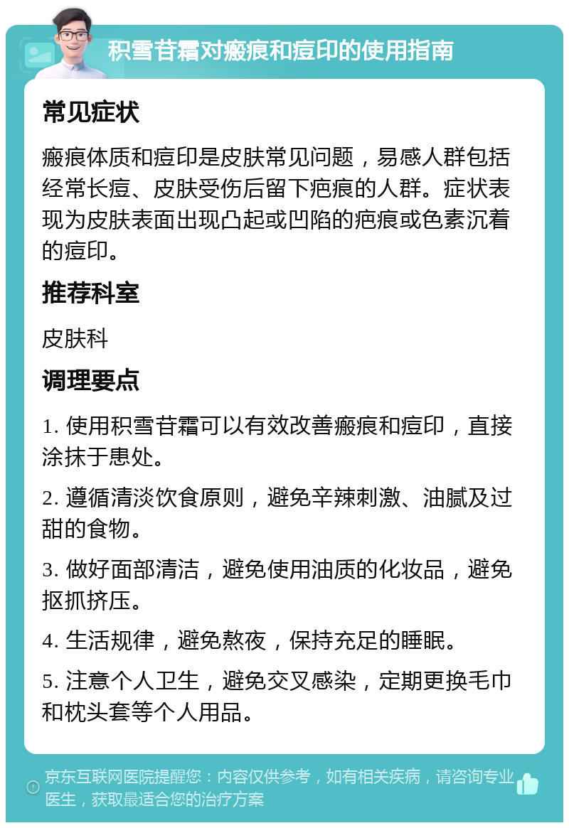 积雪苷霜对瘢痕和痘印的使用指南 常见症状 瘢痕体质和痘印是皮肤常见问题，易感人群包括经常长痘、皮肤受伤后留下疤痕的人群。症状表现为皮肤表面出现凸起或凹陷的疤痕或色素沉着的痘印。 推荐科室 皮肤科 调理要点 1. 使用积雪苷霜可以有效改善瘢痕和痘印，直接涂抹于患处。 2. 遵循清淡饮食原则，避免辛辣刺激、油腻及过甜的食物。 3. 做好面部清洁，避免使用油质的化妆品，避免抠抓挤压。 4. 生活规律，避免熬夜，保持充足的睡眠。 5. 注意个人卫生，避免交叉感染，定期更换毛巾和枕头套等个人用品。