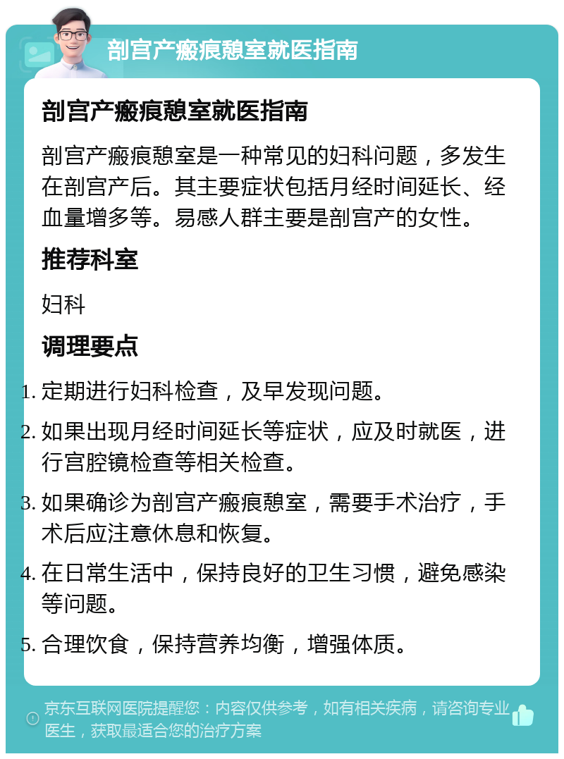 剖宫产瘢痕憩室就医指南 剖宫产瘢痕憩室就医指南 剖宫产瘢痕憩室是一种常见的妇科问题，多发生在剖宫产后。其主要症状包括月经时间延长、经血量增多等。易感人群主要是剖宫产的女性。 推荐科室 妇科 调理要点 定期进行妇科检查，及早发现问题。 如果出现月经时间延长等症状，应及时就医，进行宫腔镜检查等相关检查。 如果确诊为剖宫产瘢痕憩室，需要手术治疗，手术后应注意休息和恢复。 在日常生活中，保持良好的卫生习惯，避免感染等问题。 合理饮食，保持营养均衡，增强体质。