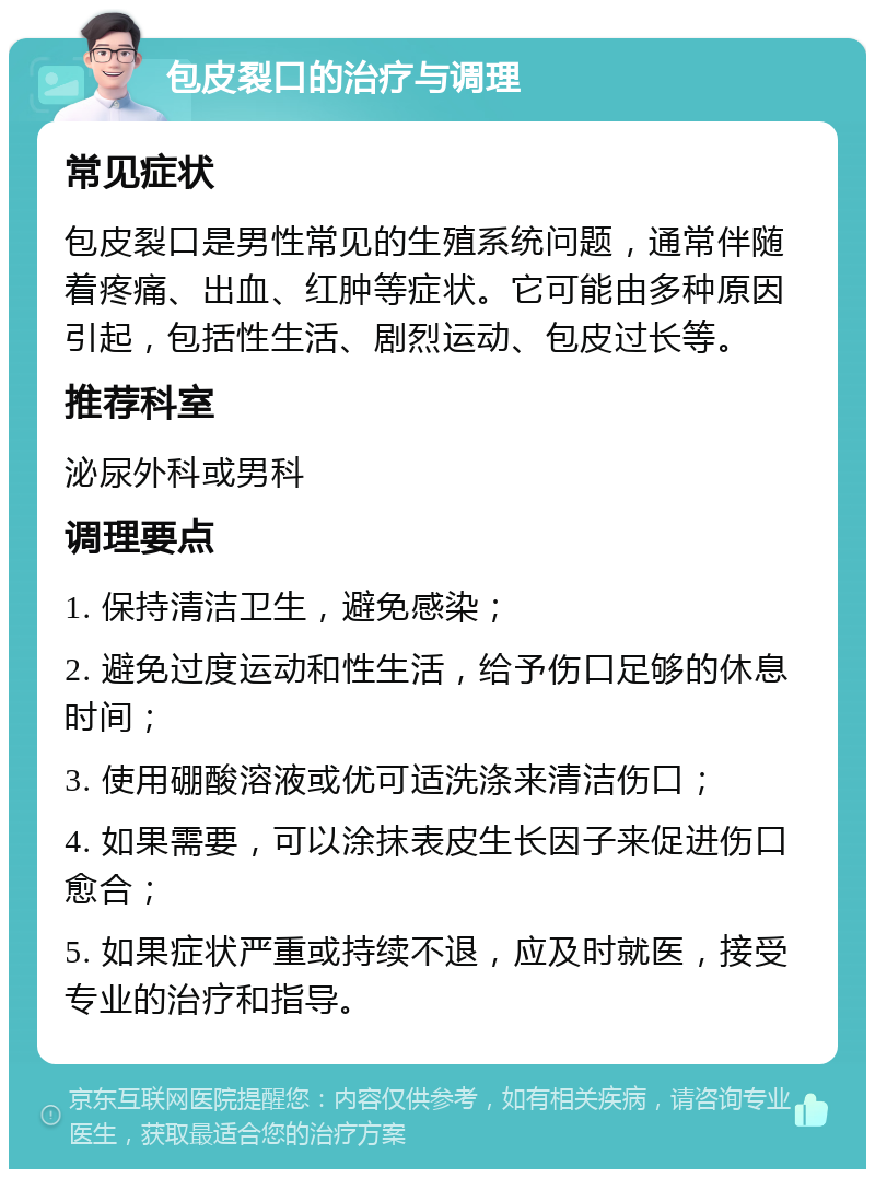 包皮裂口的治疗与调理 常见症状 包皮裂口是男性常见的生殖系统问题，通常伴随着疼痛、出血、红肿等症状。它可能由多种原因引起，包括性生活、剧烈运动、包皮过长等。 推荐科室 泌尿外科或男科 调理要点 1. 保持清洁卫生，避免感染； 2. 避免过度运动和性生活，给予伤口足够的休息时间； 3. 使用硼酸溶液或优可适洗涤来清洁伤口； 4. 如果需要，可以涂抹表皮生长因子来促进伤口愈合； 5. 如果症状严重或持续不退，应及时就医，接受专业的治疗和指导。