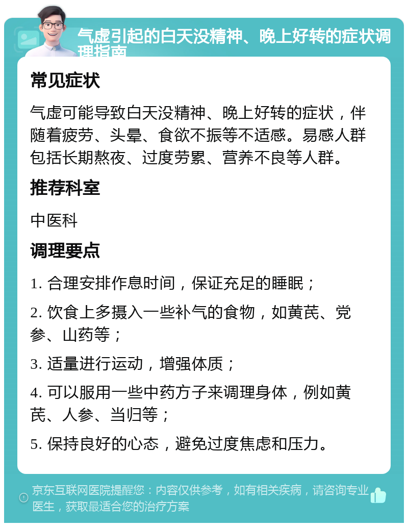 气虚引起的白天没精神、晚上好转的症状调理指南 常见症状 气虚可能导致白天没精神、晚上好转的症状，伴随着疲劳、头晕、食欲不振等不适感。易感人群包括长期熬夜、过度劳累、营养不良等人群。 推荐科室 中医科 调理要点 1. 合理安排作息时间，保证充足的睡眠； 2. 饮食上多摄入一些补气的食物，如黄芪、党参、山药等； 3. 适量进行运动，增强体质； 4. 可以服用一些中药方子来调理身体，例如黄芪、人参、当归等； 5. 保持良好的心态，避免过度焦虑和压力。