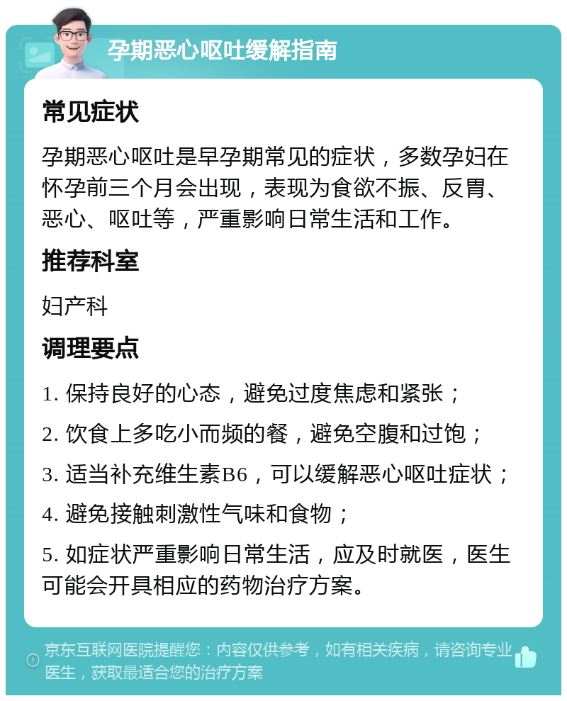 孕期恶心呕吐缓解指南 常见症状 孕期恶心呕吐是早孕期常见的症状，多数孕妇在怀孕前三个月会出现，表现为食欲不振、反胃、恶心、呕吐等，严重影响日常生活和工作。 推荐科室 妇产科 调理要点 1. 保持良好的心态，避免过度焦虑和紧张； 2. 饮食上多吃小而频的餐，避免空腹和过饱； 3. 适当补充维生素B6，可以缓解恶心呕吐症状； 4. 避免接触刺激性气味和食物； 5. 如症状严重影响日常生活，应及时就医，医生可能会开具相应的药物治疗方案。