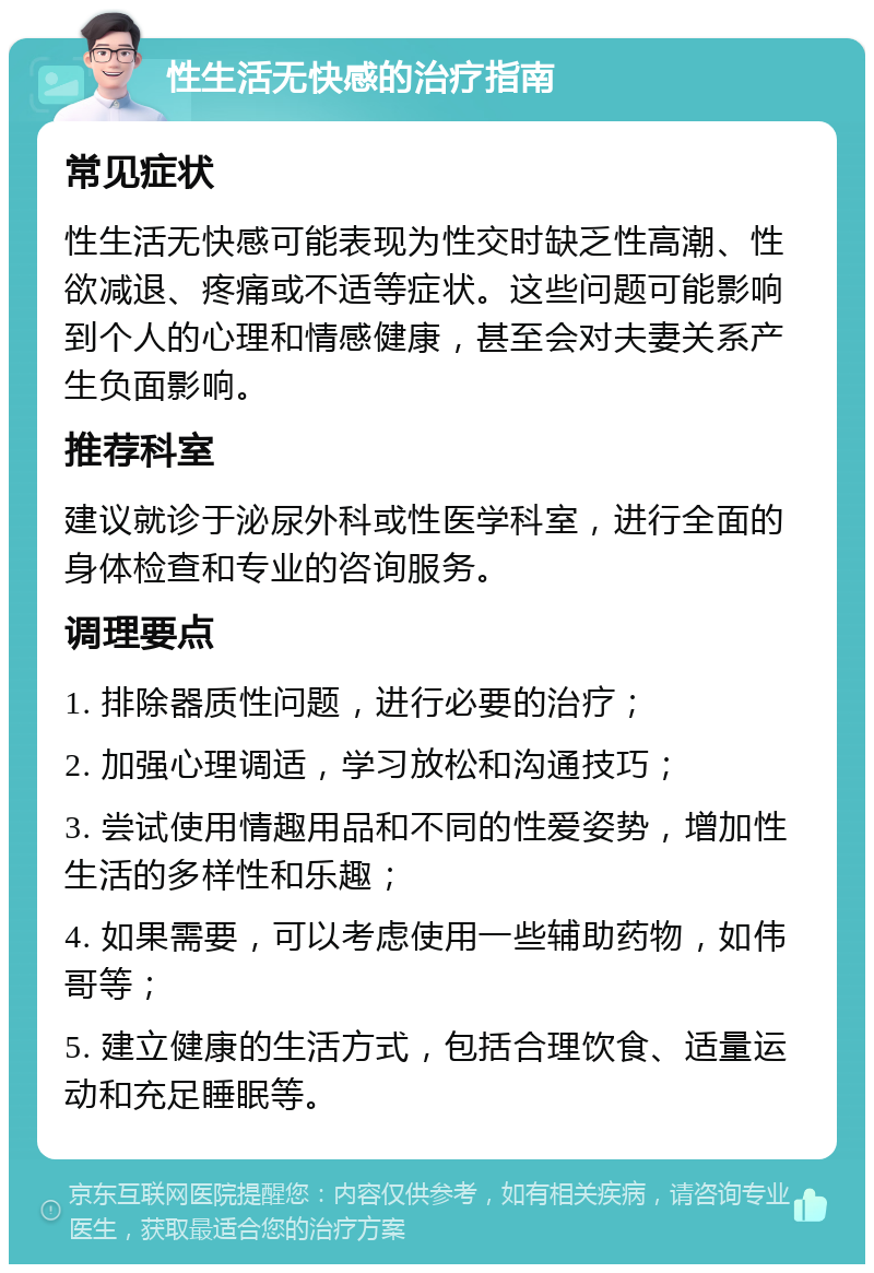 性生活无快感的治疗指南 常见症状 性生活无快感可能表现为性交时缺乏性高潮、性欲减退、疼痛或不适等症状。这些问题可能影响到个人的心理和情感健康，甚至会对夫妻关系产生负面影响。 推荐科室 建议就诊于泌尿外科或性医学科室，进行全面的身体检查和专业的咨询服务。 调理要点 1. 排除器质性问题，进行必要的治疗； 2. 加强心理调适，学习放松和沟通技巧； 3. 尝试使用情趣用品和不同的性爱姿势，增加性生活的多样性和乐趣； 4. 如果需要，可以考虑使用一些辅助药物，如伟哥等； 5. 建立健康的生活方式，包括合理饮食、适量运动和充足睡眠等。