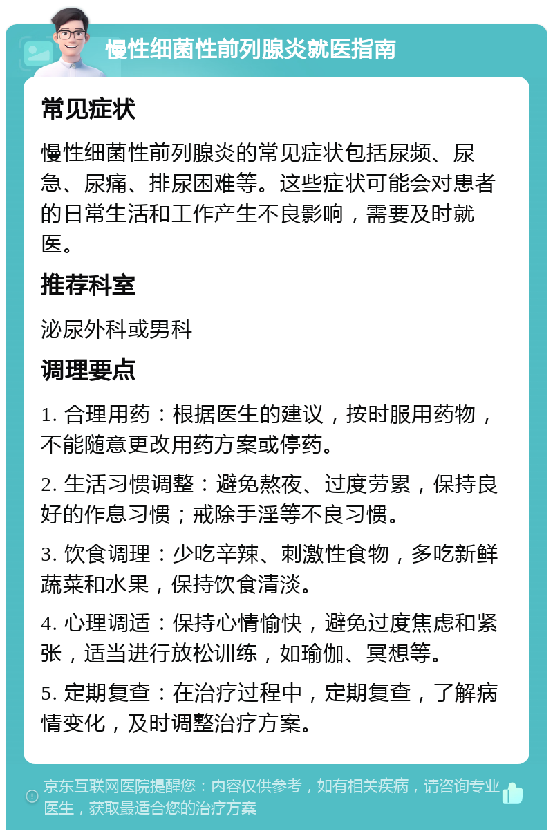 慢性细菌性前列腺炎就医指南 常见症状 慢性细菌性前列腺炎的常见症状包括尿频、尿急、尿痛、排尿困难等。这些症状可能会对患者的日常生活和工作产生不良影响，需要及时就医。 推荐科室 泌尿外科或男科 调理要点 1. 合理用药：根据医生的建议，按时服用药物，不能随意更改用药方案或停药。 2. 生活习惯调整：避免熬夜、过度劳累，保持良好的作息习惯；戒除手淫等不良习惯。 3. 饮食调理：少吃辛辣、刺激性食物，多吃新鲜蔬菜和水果，保持饮食清淡。 4. 心理调适：保持心情愉快，避免过度焦虑和紧张，适当进行放松训练，如瑜伽、冥想等。 5. 定期复查：在治疗过程中，定期复查，了解病情变化，及时调整治疗方案。