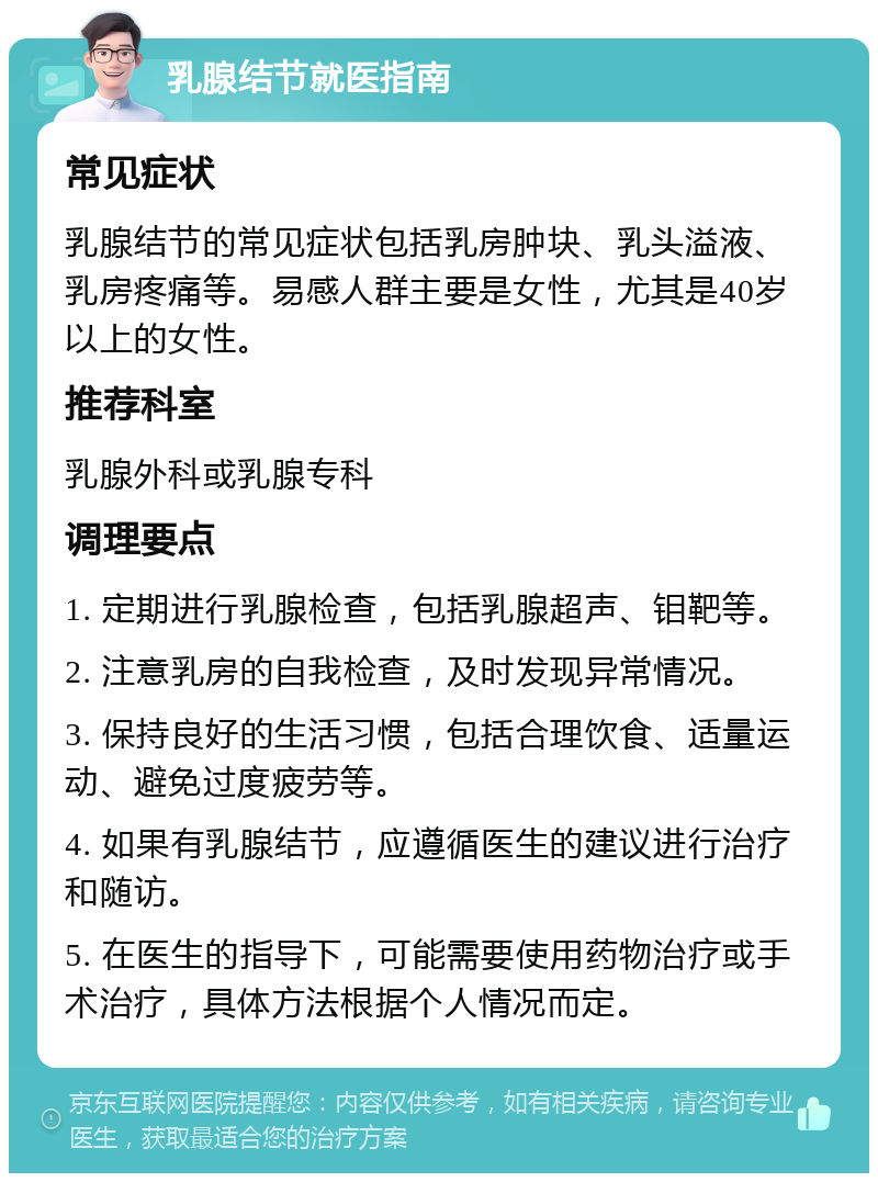 乳腺结节就医指南 常见症状 乳腺结节的常见症状包括乳房肿块、乳头溢液、乳房疼痛等。易感人群主要是女性，尤其是40岁以上的女性。 推荐科室 乳腺外科或乳腺专科 调理要点 1. 定期进行乳腺检查，包括乳腺超声、钼靶等。 2. 注意乳房的自我检查，及时发现异常情况。 3. 保持良好的生活习惯，包括合理饮食、适量运动、避免过度疲劳等。 4. 如果有乳腺结节，应遵循医生的建议进行治疗和随访。 5. 在医生的指导下，可能需要使用药物治疗或手术治疗，具体方法根据个人情况而定。