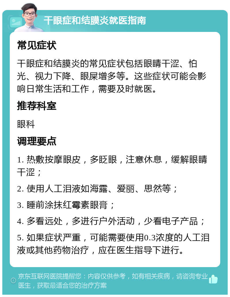 干眼症和结膜炎就医指南 常见症状 干眼症和结膜炎的常见症状包括眼睛干涩、怕光、视力下降、眼屎增多等。这些症状可能会影响日常生活和工作，需要及时就医。 推荐科室 眼科 调理要点 1. 热敷按摩眼皮，多眨眼，注意休息，缓解眼睛干涩； 2. 使用人工泪液如海露、爱丽、思然等； 3. 睡前涂抹红霉素眼膏； 4. 多看远处，多进行户外活动，少看电子产品； 5. 如果症状严重，可能需要使用0.3浓度的人工泪液或其他药物治疗，应在医生指导下进行。