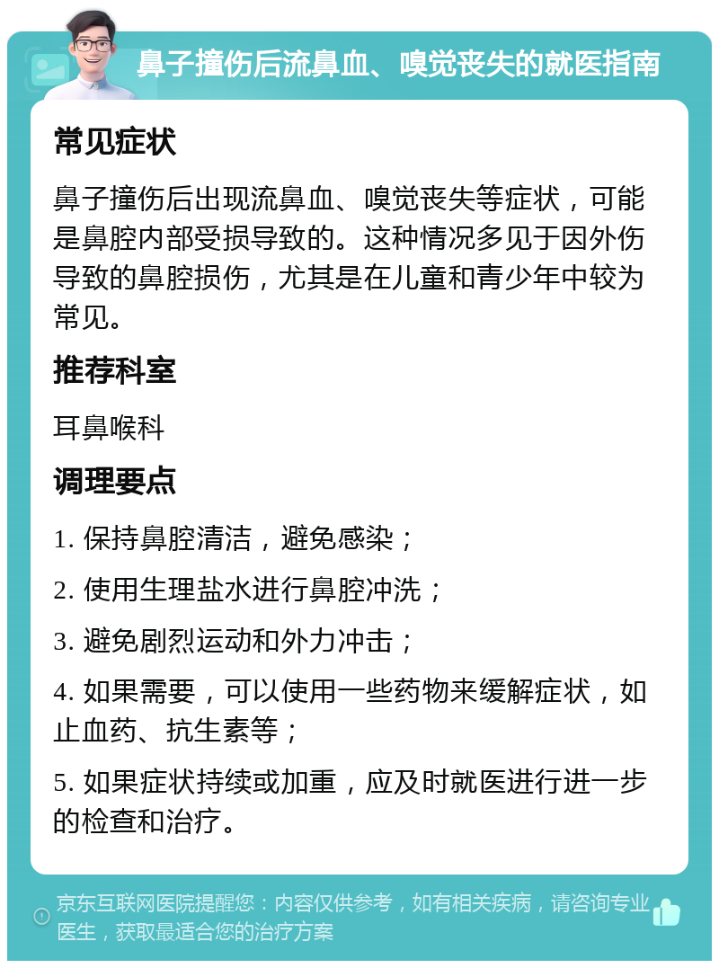 鼻子撞伤后流鼻血、嗅觉丧失的就医指南 常见症状 鼻子撞伤后出现流鼻血、嗅觉丧失等症状，可能是鼻腔内部受损导致的。这种情况多见于因外伤导致的鼻腔损伤，尤其是在儿童和青少年中较为常见。 推荐科室 耳鼻喉科 调理要点 1. 保持鼻腔清洁，避免感染； 2. 使用生理盐水进行鼻腔冲洗； 3. 避免剧烈运动和外力冲击； 4. 如果需要，可以使用一些药物来缓解症状，如止血药、抗生素等； 5. 如果症状持续或加重，应及时就医进行进一步的检查和治疗。