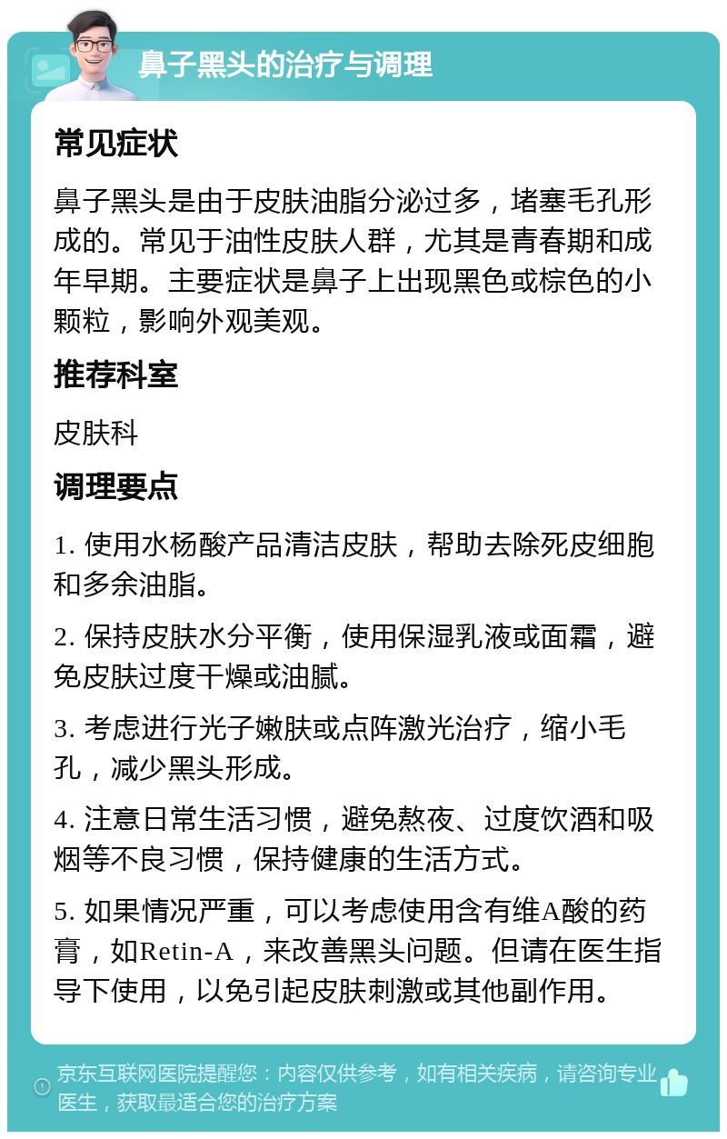 鼻子黑头的治疗与调理 常见症状 鼻子黑头是由于皮肤油脂分泌过多，堵塞毛孔形成的。常见于油性皮肤人群，尤其是青春期和成年早期。主要症状是鼻子上出现黑色或棕色的小颗粒，影响外观美观。 推荐科室 皮肤科 调理要点 1. 使用水杨酸产品清洁皮肤，帮助去除死皮细胞和多余油脂。 2. 保持皮肤水分平衡，使用保湿乳液或面霜，避免皮肤过度干燥或油腻。 3. 考虑进行光子嫩肤或点阵激光治疗，缩小毛孔，减少黑头形成。 4. 注意日常生活习惯，避免熬夜、过度饮酒和吸烟等不良习惯，保持健康的生活方式。 5. 如果情况严重，可以考虑使用含有维A酸的药膏，如Retin-A，来改善黑头问题。但请在医生指导下使用，以免引起皮肤刺激或其他副作用。