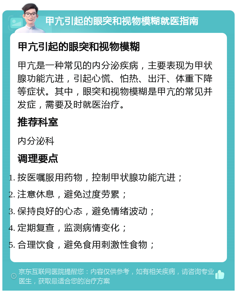 甲亢引起的眼突和视物模糊就医指南 甲亢引起的眼突和视物模糊 甲亢是一种常见的内分泌疾病，主要表现为甲状腺功能亢进，引起心慌、怕热、出汗、体重下降等症状。其中，眼突和视物模糊是甲亢的常见并发症，需要及时就医治疗。 推荐科室 内分泌科 调理要点 按医嘱服用药物，控制甲状腺功能亢进； 注意休息，避免过度劳累； 保持良好的心态，避免情绪波动； 定期复查，监测病情变化； 合理饮食，避免食用刺激性食物；