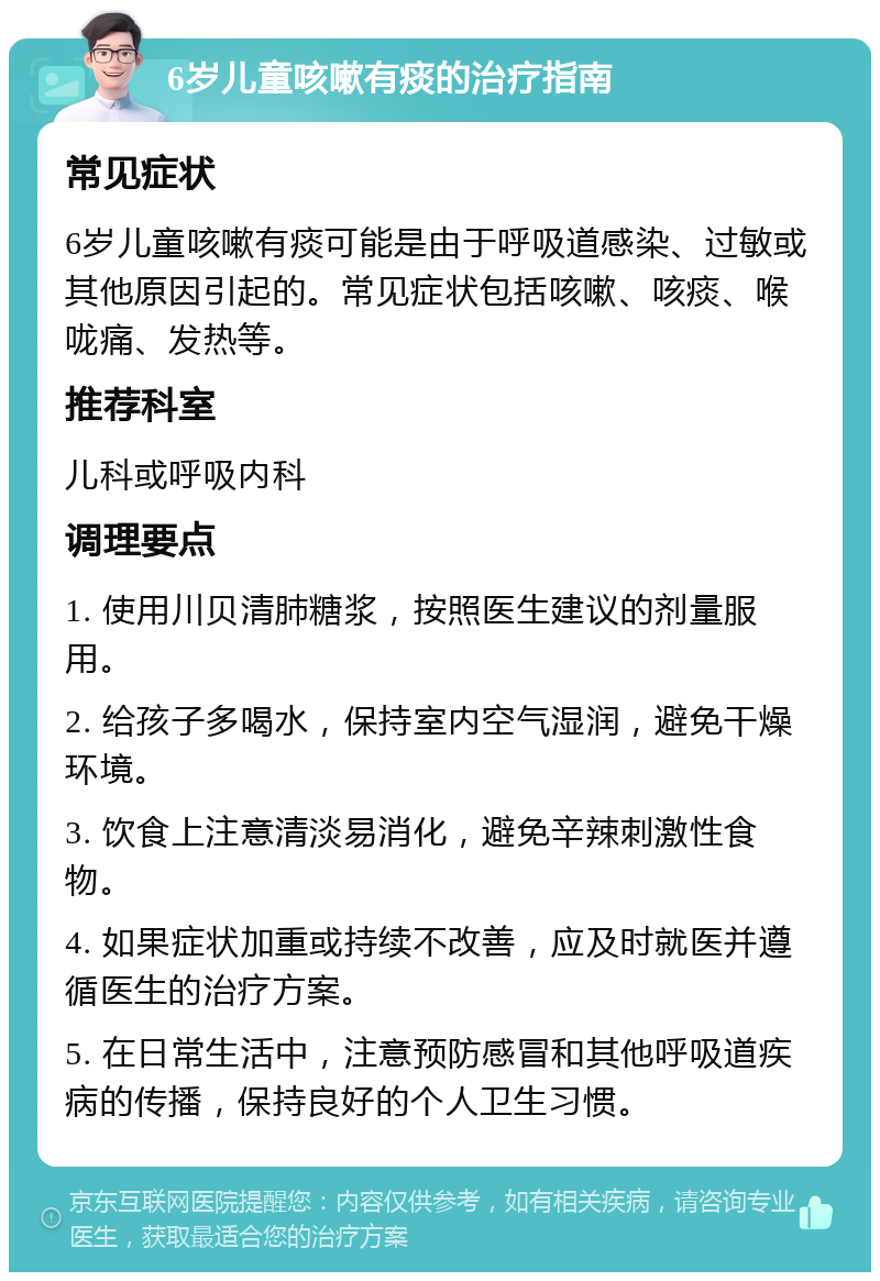 6岁儿童咳嗽有痰的治疗指南 常见症状 6岁儿童咳嗽有痰可能是由于呼吸道感染、过敏或其他原因引起的。常见症状包括咳嗽、咳痰、喉咙痛、发热等。 推荐科室 儿科或呼吸内科 调理要点 1. 使用川贝清肺糖浆，按照医生建议的剂量服用。 2. 给孩子多喝水，保持室内空气湿润，避免干燥环境。 3. 饮食上注意清淡易消化，避免辛辣刺激性食物。 4. 如果症状加重或持续不改善，应及时就医并遵循医生的治疗方案。 5. 在日常生活中，注意预防感冒和其他呼吸道疾病的传播，保持良好的个人卫生习惯。