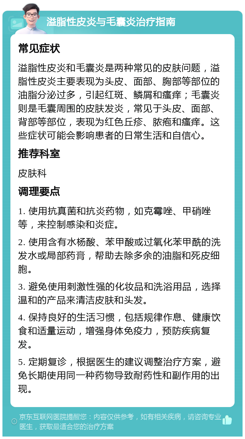 溢脂性皮炎与毛囊炎治疗指南 常见症状 溢脂性皮炎和毛囊炎是两种常见的皮肤问题，溢脂性皮炎主要表现为头皮、面部、胸部等部位的油脂分泌过多，引起红斑、鳞屑和瘙痒；毛囊炎则是毛囊周围的皮肤发炎，常见于头皮、面部、背部等部位，表现为红色丘疹、脓疱和瘙痒。这些症状可能会影响患者的日常生活和自信心。 推荐科室 皮肤科 调理要点 1. 使用抗真菌和抗炎药物，如克霉唑、甲硝唑等，来控制感染和炎症。 2. 使用含有水杨酸、苯甲酸或过氧化苯甲酰的洗发水或局部药膏，帮助去除多余的油脂和死皮细胞。 3. 避免使用刺激性强的化妆品和洗浴用品，选择温和的产品来清洁皮肤和头发。 4. 保持良好的生活习惯，包括规律作息、健康饮食和适量运动，增强身体免疫力，预防疾病复发。 5. 定期复诊，根据医生的建议调整治疗方案，避免长期使用同一种药物导致耐药性和副作用的出现。