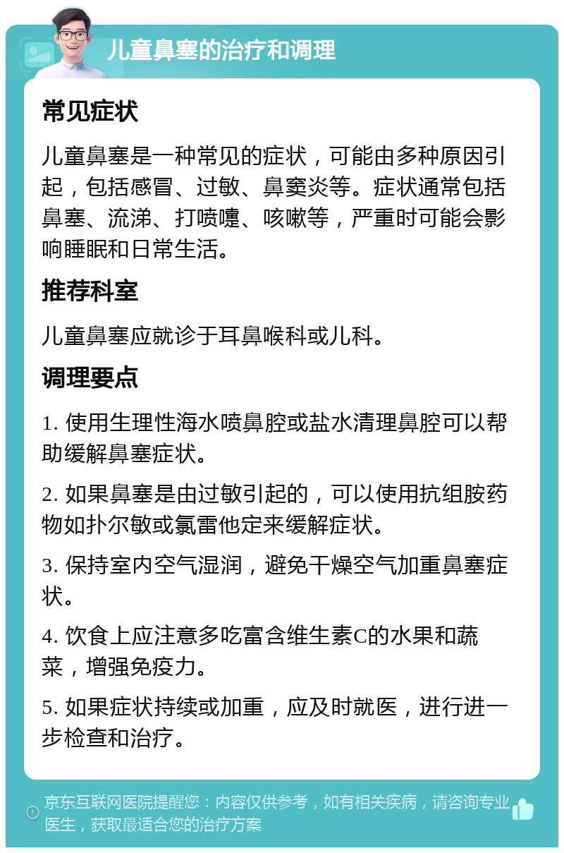 儿童鼻塞的治疗和调理 常见症状 儿童鼻塞是一种常见的症状，可能由多种原因引起，包括感冒、过敏、鼻窦炎等。症状通常包括鼻塞、流涕、打喷嚏、咳嗽等，严重时可能会影响睡眠和日常生活。 推荐科室 儿童鼻塞应就诊于耳鼻喉科或儿科。 调理要点 1. 使用生理性海水喷鼻腔或盐水清理鼻腔可以帮助缓解鼻塞症状。 2. 如果鼻塞是由过敏引起的，可以使用抗组胺药物如扑尔敏或氯雷他定来缓解症状。 3. 保持室内空气湿润，避免干燥空气加重鼻塞症状。 4. 饮食上应注意多吃富含维生素C的水果和蔬菜，增强免疫力。 5. 如果症状持续或加重，应及时就医，进行进一步检查和治疗。