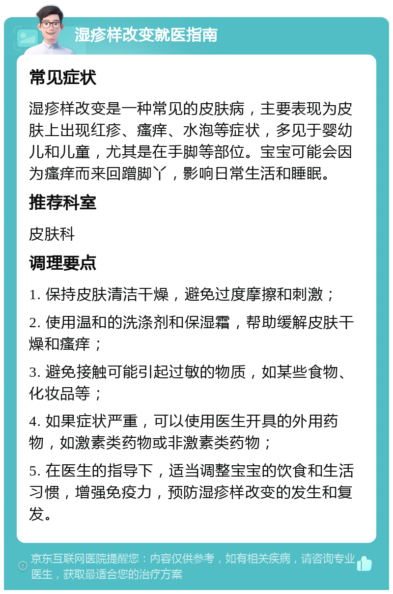 湿疹样改变就医指南 常见症状 湿疹样改变是一种常见的皮肤病，主要表现为皮肤上出现红疹、瘙痒、水泡等症状，多见于婴幼儿和儿童，尤其是在手脚等部位。宝宝可能会因为瘙痒而来回蹭脚丫，影响日常生活和睡眠。 推荐科室 皮肤科 调理要点 1. 保持皮肤清洁干燥，避免过度摩擦和刺激； 2. 使用温和的洗涤剂和保湿霜，帮助缓解皮肤干燥和瘙痒； 3. 避免接触可能引起过敏的物质，如某些食物、化妆品等； 4. 如果症状严重，可以使用医生开具的外用药物，如激素类药物或非激素类药物； 5. 在医生的指导下，适当调整宝宝的饮食和生活习惯，增强免疫力，预防湿疹样改变的发生和复发。