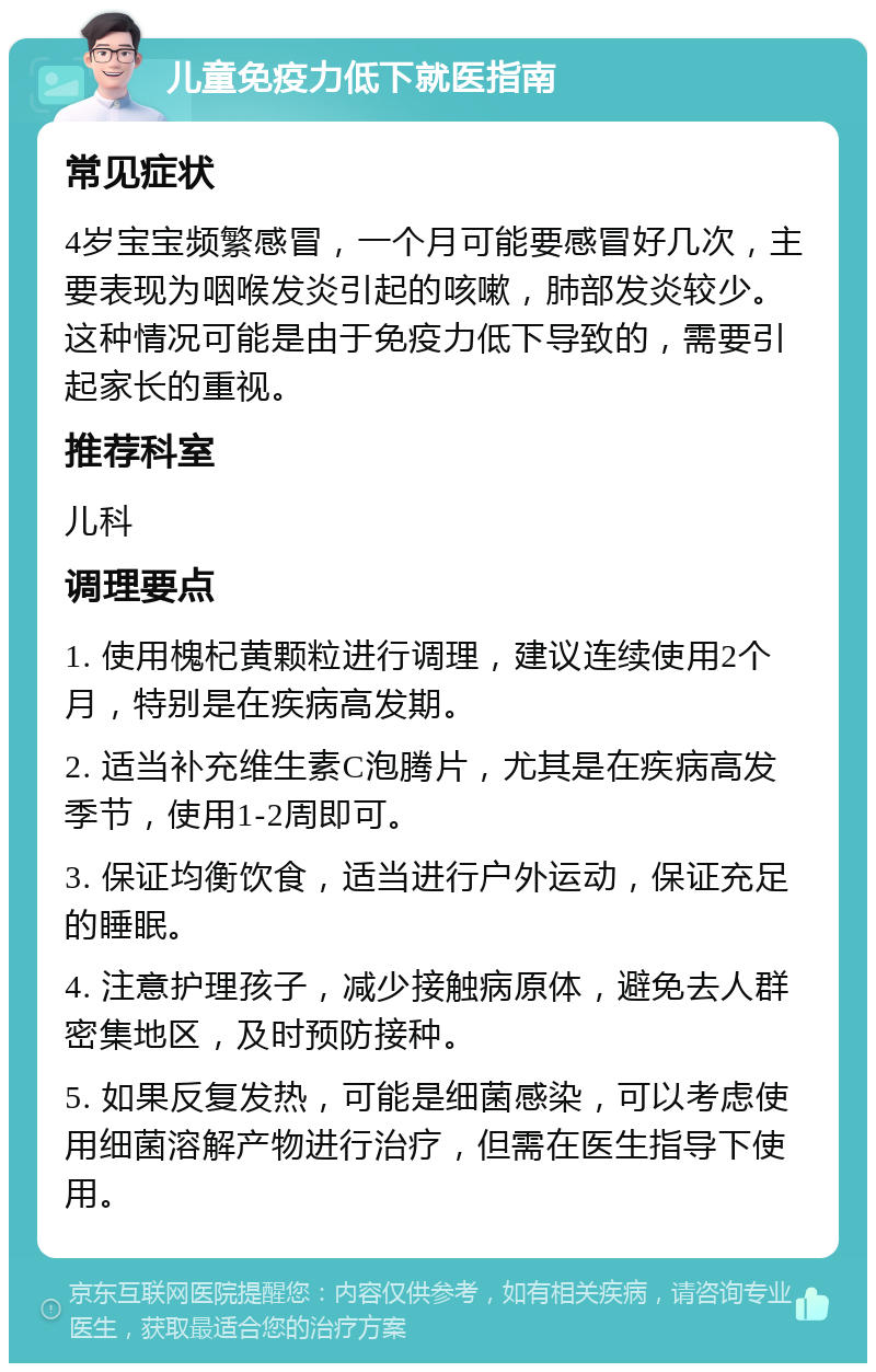 儿童免疫力低下就医指南 常见症状 4岁宝宝频繁感冒，一个月可能要感冒好几次，主要表现为咽喉发炎引起的咳嗽，肺部发炎较少。这种情况可能是由于免疫力低下导致的，需要引起家长的重视。 推荐科室 儿科 调理要点 1. 使用槐杞黄颗粒进行调理，建议连续使用2个月，特别是在疾病高发期。 2. 适当补充维生素C泡腾片，尤其是在疾病高发季节，使用1-2周即可。 3. 保证均衡饮食，适当进行户外运动，保证充足的睡眠。 4. 注意护理孩子，减少接触病原体，避免去人群密集地区，及时预防接种。 5. 如果反复发热，可能是细菌感染，可以考虑使用细菌溶解产物进行治疗，但需在医生指导下使用。