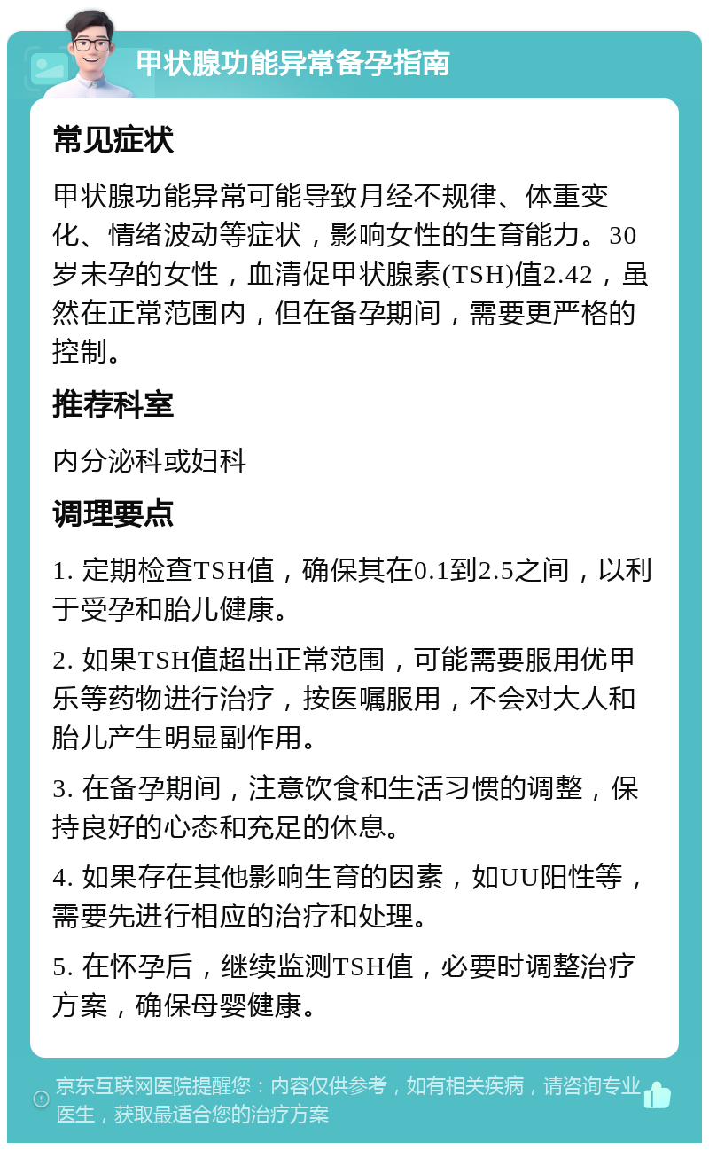 甲状腺功能异常备孕指南 常见症状 甲状腺功能异常可能导致月经不规律、体重变化、情绪波动等症状，影响女性的生育能力。30岁未孕的女性，血清促甲状腺素(TSH)值2.42，虽然在正常范围内，但在备孕期间，需要更严格的控制。 推荐科室 内分泌科或妇科 调理要点 1. 定期检查TSH值，确保其在0.1到2.5之间，以利于受孕和胎儿健康。 2. 如果TSH值超出正常范围，可能需要服用优甲乐等药物进行治疗，按医嘱服用，不会对大人和胎儿产生明显副作用。 3. 在备孕期间，注意饮食和生活习惯的调整，保持良好的心态和充足的休息。 4. 如果存在其他影响生育的因素，如UU阳性等，需要先进行相应的治疗和处理。 5. 在怀孕后，继续监测TSH值，必要时调整治疗方案，确保母婴健康。