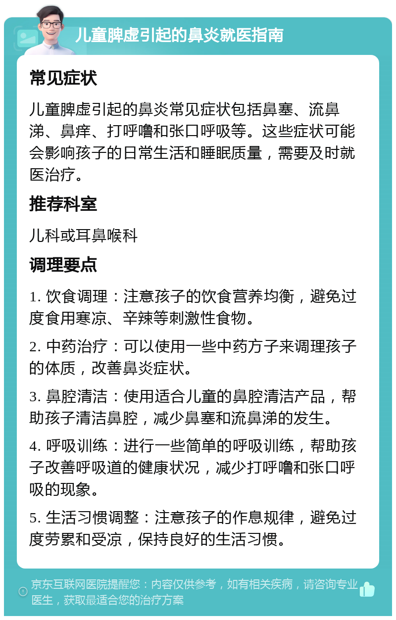 儿童脾虚引起的鼻炎就医指南 常见症状 儿童脾虚引起的鼻炎常见症状包括鼻塞、流鼻涕、鼻痒、打呼噜和张口呼吸等。这些症状可能会影响孩子的日常生活和睡眠质量，需要及时就医治疗。 推荐科室 儿科或耳鼻喉科 调理要点 1. 饮食调理：注意孩子的饮食营养均衡，避免过度食用寒凉、辛辣等刺激性食物。 2. 中药治疗：可以使用一些中药方子来调理孩子的体质，改善鼻炎症状。 3. 鼻腔清洁：使用适合儿童的鼻腔清洁产品，帮助孩子清洁鼻腔，减少鼻塞和流鼻涕的发生。 4. 呼吸训练：进行一些简单的呼吸训练，帮助孩子改善呼吸道的健康状况，减少打呼噜和张口呼吸的现象。 5. 生活习惯调整：注意孩子的作息规律，避免过度劳累和受凉，保持良好的生活习惯。