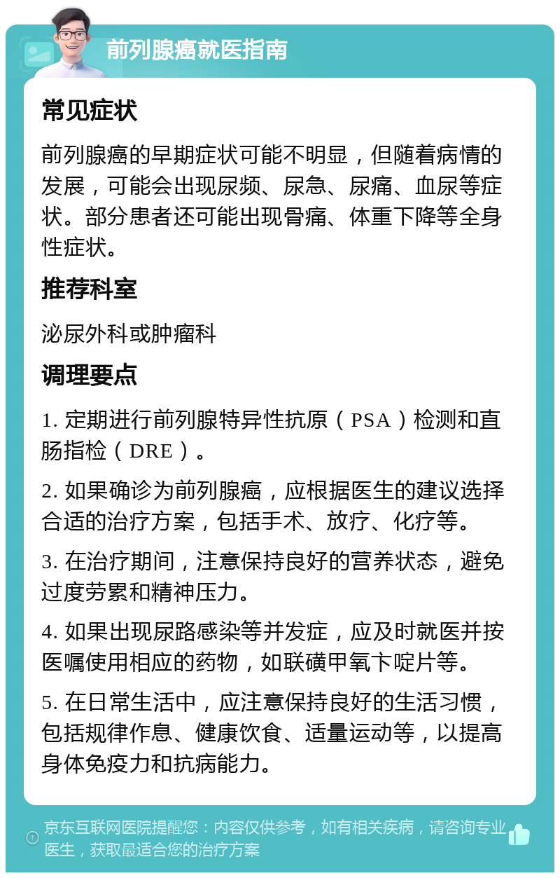 前列腺癌就医指南 常见症状 前列腺癌的早期症状可能不明显，但随着病情的发展，可能会出现尿频、尿急、尿痛、血尿等症状。部分患者还可能出现骨痛、体重下降等全身性症状。 推荐科室 泌尿外科或肿瘤科 调理要点 1. 定期进行前列腺特异性抗原（PSA）检测和直肠指检（DRE）。 2. 如果确诊为前列腺癌，应根据医生的建议选择合适的治疗方案，包括手术、放疗、化疗等。 3. 在治疗期间，注意保持良好的营养状态，避免过度劳累和精神压力。 4. 如果出现尿路感染等并发症，应及时就医并按医嘱使用相应的药物，如联磺甲氧卞啶片等。 5. 在日常生活中，应注意保持良好的生活习惯，包括规律作息、健康饮食、适量运动等，以提高身体免疫力和抗病能力。