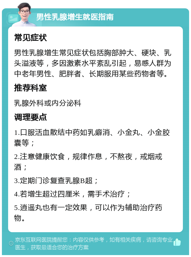 男性乳腺增生就医指南 常见症状 男性乳腺增生常见症状包括胸部肿大、硬块、乳头溢液等，多因激素水平紊乱引起，易感人群为中老年男性、肥胖者、长期服用某些药物者等。 推荐科室 乳腺外科或内分泌科 调理要点 1.口服活血散结中药如乳癖消、小金丸、小金胶囊等； 2.注意健康饮食，规律作息，不熬夜，戒烟戒酒； 3.定期门诊复查乳腺B超； 4.若增生超过四厘米，需手术治疗； 5.逍遥丸也有一定效果，可以作为辅助治疗药物。