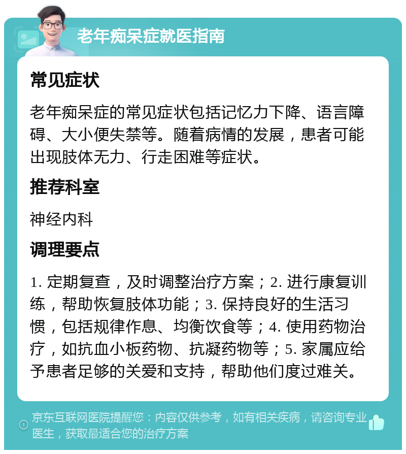 老年痴呆症就医指南 常见症状 老年痴呆症的常见症状包括记忆力下降、语言障碍、大小便失禁等。随着病情的发展，患者可能出现肢体无力、行走困难等症状。 推荐科室 神经内科 调理要点 1. 定期复查，及时调整治疗方案；2. 进行康复训练，帮助恢复肢体功能；3. 保持良好的生活习惯，包括规律作息、均衡饮食等；4. 使用药物治疗，如抗血小板药物、抗凝药物等；5. 家属应给予患者足够的关爱和支持，帮助他们度过难关。